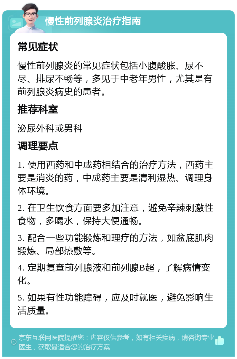 慢性前列腺炎治疗指南 常见症状 慢性前列腺炎的常见症状包括小腹酸胀、尿不尽、排尿不畅等，多见于中老年男性，尤其是有前列腺炎病史的患者。 推荐科室 泌尿外科或男科 调理要点 1. 使用西药和中成药相结合的治疗方法，西药主要是消炎的药，中成药主要是清利湿热、调理身体环境。 2. 在卫生饮食方面要多加注意，避免辛辣刺激性食物，多喝水，保持大便通畅。 3. 配合一些功能锻炼和理疗的方法，如盆底肌肉锻炼、局部热敷等。 4. 定期复查前列腺液和前列腺B超，了解病情变化。 5. 如果有性功能障碍，应及时就医，避免影响生活质量。