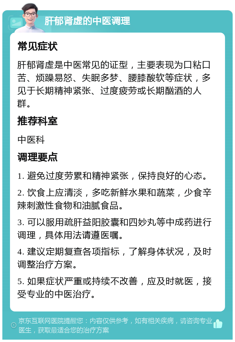 肝郁肾虚的中医调理 常见症状 肝郁肾虚是中医常见的证型，主要表现为口粘口苦、烦躁易怒、失眠多梦、腰膝酸软等症状，多见于长期精神紧张、过度疲劳或长期酗酒的人群。 推荐科室 中医科 调理要点 1. 避免过度劳累和精神紧张，保持良好的心态。 2. 饮食上应清淡，多吃新鲜水果和蔬菜，少食辛辣刺激性食物和油腻食品。 3. 可以服用疏肝益阳胶囊和四妙丸等中成药进行调理，具体用法请遵医嘱。 4. 建议定期复查各项指标，了解身体状况，及时调整治疗方案。 5. 如果症状严重或持续不改善，应及时就医，接受专业的中医治疗。