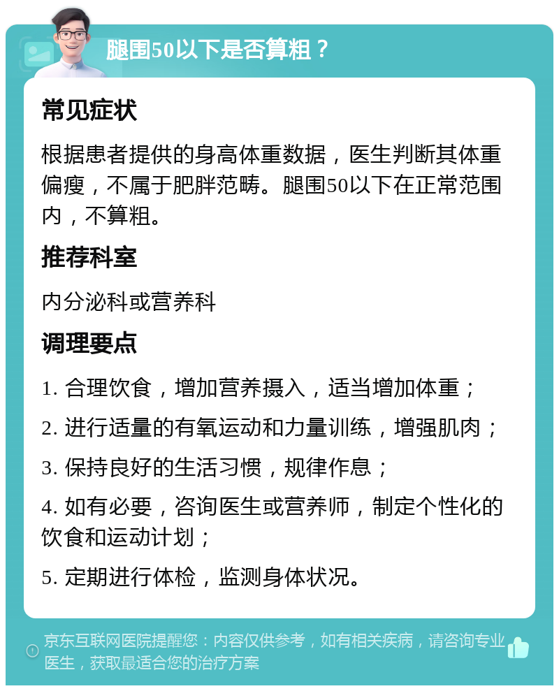 腿围50以下是否算粗？ 常见症状 根据患者提供的身高体重数据，医生判断其体重偏瘦，不属于肥胖范畴。腿围50以下在正常范围内，不算粗。 推荐科室 内分泌科或营养科 调理要点 1. 合理饮食，增加营养摄入，适当增加体重； 2. 进行适量的有氧运动和力量训练，增强肌肉； 3. 保持良好的生活习惯，规律作息； 4. 如有必要，咨询医生或营养师，制定个性化的饮食和运动计划； 5. 定期进行体检，监测身体状况。