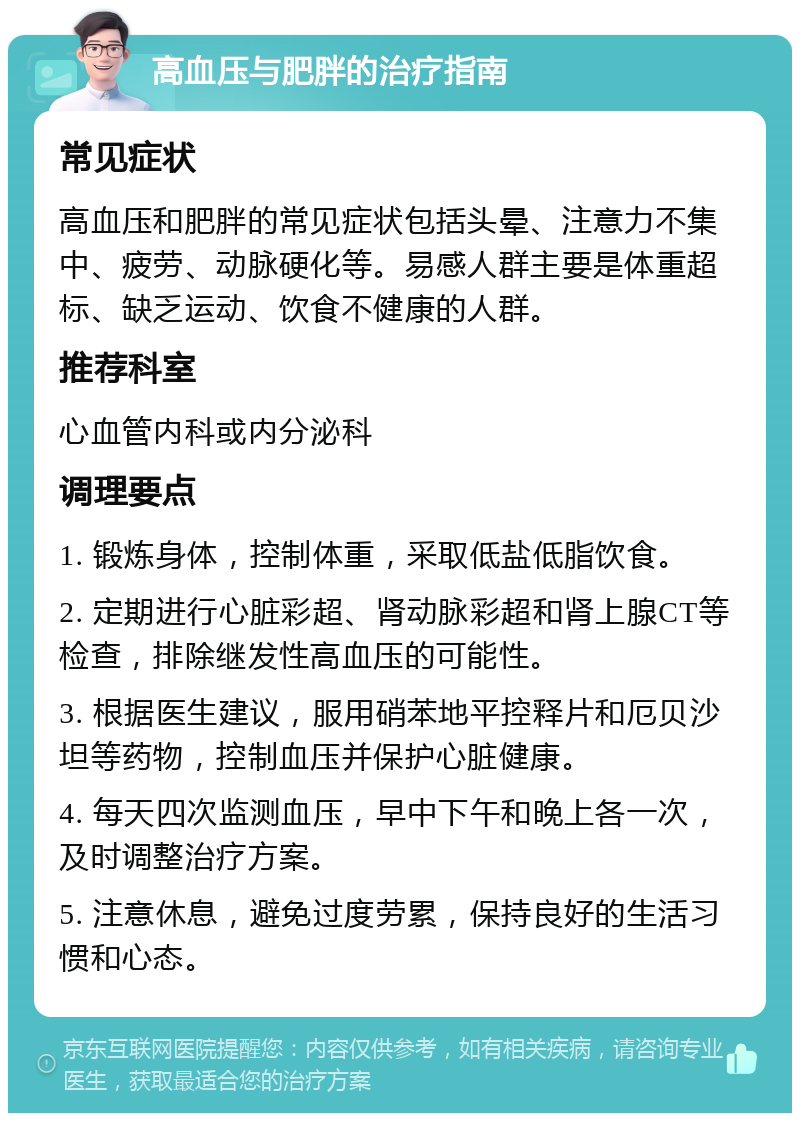 高血压与肥胖的治疗指南 常见症状 高血压和肥胖的常见症状包括头晕、注意力不集中、疲劳、动脉硬化等。易感人群主要是体重超标、缺乏运动、饮食不健康的人群。 推荐科室 心血管内科或内分泌科 调理要点 1. 锻炼身体，控制体重，采取低盐低脂饮食。 2. 定期进行心脏彩超、肾动脉彩超和肾上腺CT等检查，排除继发性高血压的可能性。 3. 根据医生建议，服用硝苯地平控释片和厄贝沙坦等药物，控制血压并保护心脏健康。 4. 每天四次监测血压，早中下午和晚上各一次，及时调整治疗方案。 5. 注意休息，避免过度劳累，保持良好的生活习惯和心态。