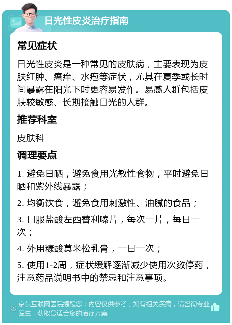 日光性皮炎治疗指南 常见症状 日光性皮炎是一种常见的皮肤病，主要表现为皮肤红肿、瘙痒、水疱等症状，尤其在夏季或长时间暴露在阳光下时更容易发作。易感人群包括皮肤较敏感、长期接触日光的人群。 推荐科室 皮肤科 调理要点 1. 避免日晒，避免食用光敏性食物，平时避免日晒和紫外线暴露； 2. 均衡饮食，避免食用刺激性、油腻的食品； 3. 口服盐酸左西替利嗪片，每次一片，每日一次； 4. 外用糠酸莫米松乳膏，一日一次； 5. 使用1-2周，症状缓解逐渐减少使用次数停药，注意药品说明书中的禁忌和注意事项。