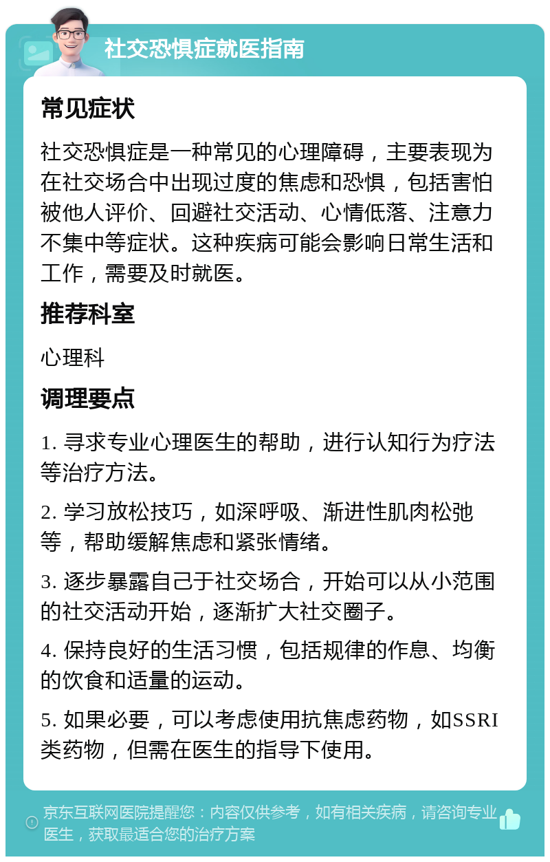 社交恐惧症就医指南 常见症状 社交恐惧症是一种常见的心理障碍，主要表现为在社交场合中出现过度的焦虑和恐惧，包括害怕被他人评价、回避社交活动、心情低落、注意力不集中等症状。这种疾病可能会影响日常生活和工作，需要及时就医。 推荐科室 心理科 调理要点 1. 寻求专业心理医生的帮助，进行认知行为疗法等治疗方法。 2. 学习放松技巧，如深呼吸、渐进性肌肉松弛等，帮助缓解焦虑和紧张情绪。 3. 逐步暴露自己于社交场合，开始可以从小范围的社交活动开始，逐渐扩大社交圈子。 4. 保持良好的生活习惯，包括规律的作息、均衡的饮食和适量的运动。 5. 如果必要，可以考虑使用抗焦虑药物，如SSRI类药物，但需在医生的指导下使用。