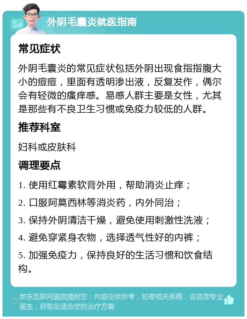 外阴毛囊炎就医指南 常见症状 外阴毛囊炎的常见症状包括外阴出现食指指腹大小的痘痘，里面有透明渗出液，反复发作，偶尔会有轻微的瘙痒感。易感人群主要是女性，尤其是那些有不良卫生习惯或免疫力较低的人群。 推荐科室 妇科或皮肤科 调理要点 1. 使用红霉素软膏外用，帮助消炎止痒； 2. 口服阿莫西林等消炎药，内外同治； 3. 保持外阴清洁干燥，避免使用刺激性洗液； 4. 避免穿紧身衣物，选择透气性好的内裤； 5. 加强免疫力，保持良好的生活习惯和饮食结构。