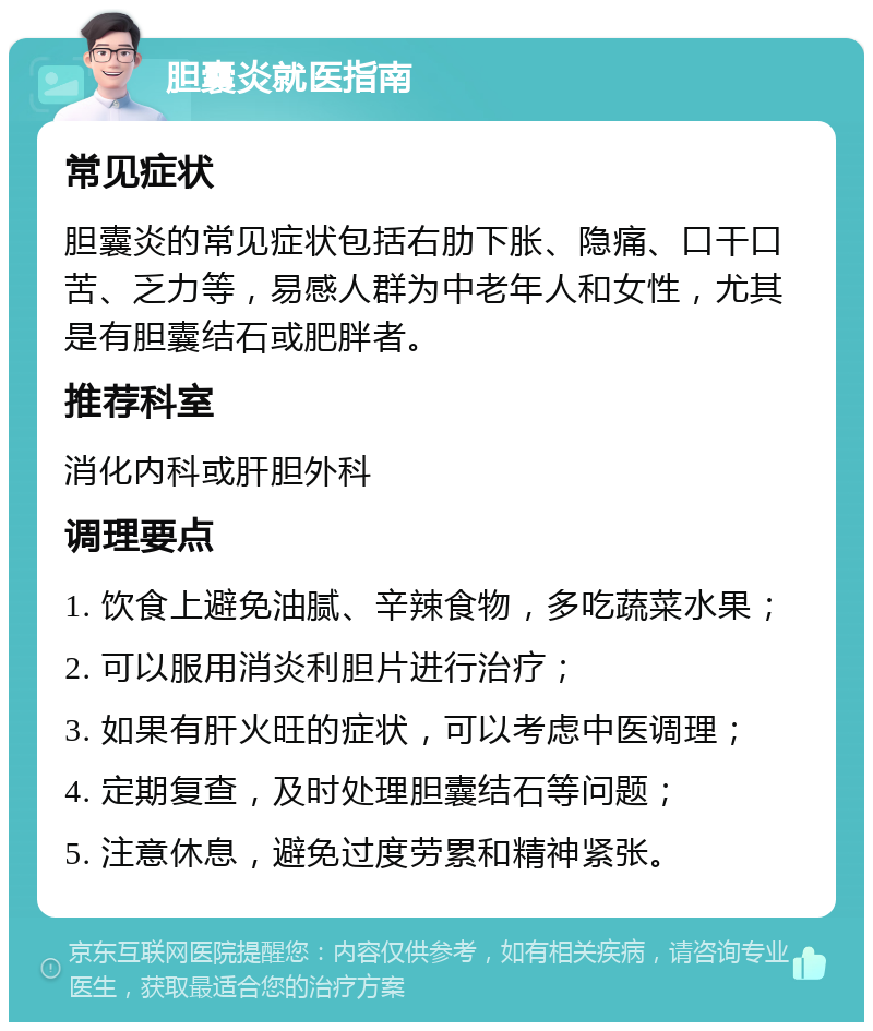 胆囊炎就医指南 常见症状 胆囊炎的常见症状包括右肋下胀、隐痛、口干口苦、乏力等，易感人群为中老年人和女性，尤其是有胆囊结石或肥胖者。 推荐科室 消化内科或肝胆外科 调理要点 1. 饮食上避免油腻、辛辣食物，多吃蔬菜水果； 2. 可以服用消炎利胆片进行治疗； 3. 如果有肝火旺的症状，可以考虑中医调理； 4. 定期复查，及时处理胆囊结石等问题； 5. 注意休息，避免过度劳累和精神紧张。