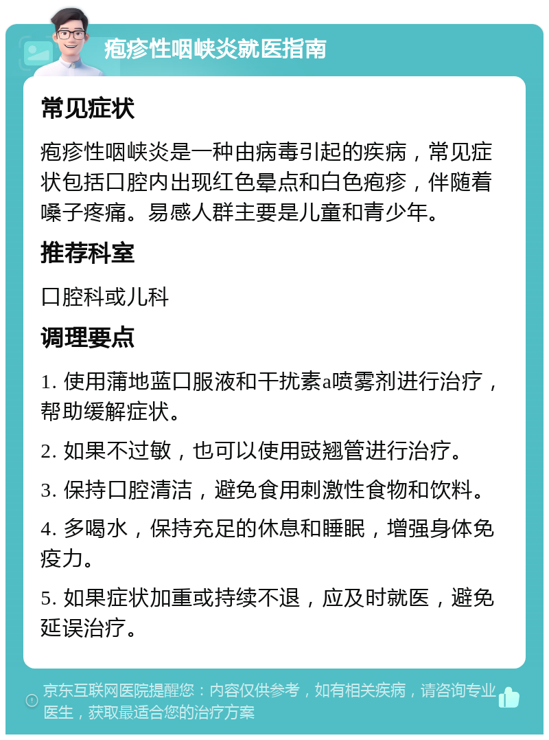 疱疹性咽峡炎就医指南 常见症状 疱疹性咽峡炎是一种由病毒引起的疾病，常见症状包括口腔内出现红色晕点和白色疱疹，伴随着嗓子疼痛。易感人群主要是儿童和青少年。 推荐科室 口腔科或儿科 调理要点 1. 使用蒲地蓝口服液和干扰素a喷雾剂进行治疗，帮助缓解症状。 2. 如果不过敏，也可以使用豉翘管进行治疗。 3. 保持口腔清洁，避免食用刺激性食物和饮料。 4. 多喝水，保持充足的休息和睡眠，增强身体免疫力。 5. 如果症状加重或持续不退，应及时就医，避免延误治疗。