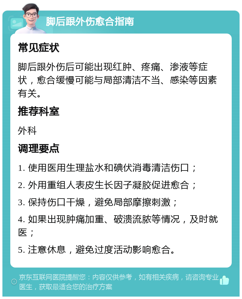 脚后跟外伤愈合指南 常见症状 脚后跟外伤后可能出现红肿、疼痛、渗液等症状，愈合缓慢可能与局部清洁不当、感染等因素有关。 推荐科室 外科 调理要点 1. 使用医用生理盐水和碘伏消毒清洁伤口； 2. 外用重组人表皮生长因子凝胶促进愈合； 3. 保持伤口干燥，避免局部摩擦刺激； 4. 如果出现肿痛加重、破溃流脓等情况，及时就医； 5. 注意休息，避免过度活动影响愈合。