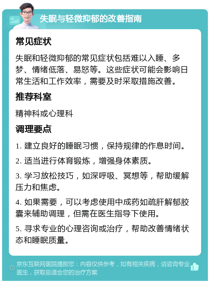 失眠与轻微抑郁的改善指南 常见症状 失眠和轻微抑郁的常见症状包括难以入睡、多梦、情绪低落、易怒等。这些症状可能会影响日常生活和工作效率，需要及时采取措施改善。 推荐科室 精神科或心理科 调理要点 1. 建立良好的睡眠习惯，保持规律的作息时间。 2. 适当进行体育锻炼，增强身体素质。 3. 学习放松技巧，如深呼吸、冥想等，帮助缓解压力和焦虑。 4. 如果需要，可以考虑使用中成药如疏肝解郁胶囊来辅助调理，但需在医生指导下使用。 5. 寻求专业的心理咨询或治疗，帮助改善情绪状态和睡眠质量。