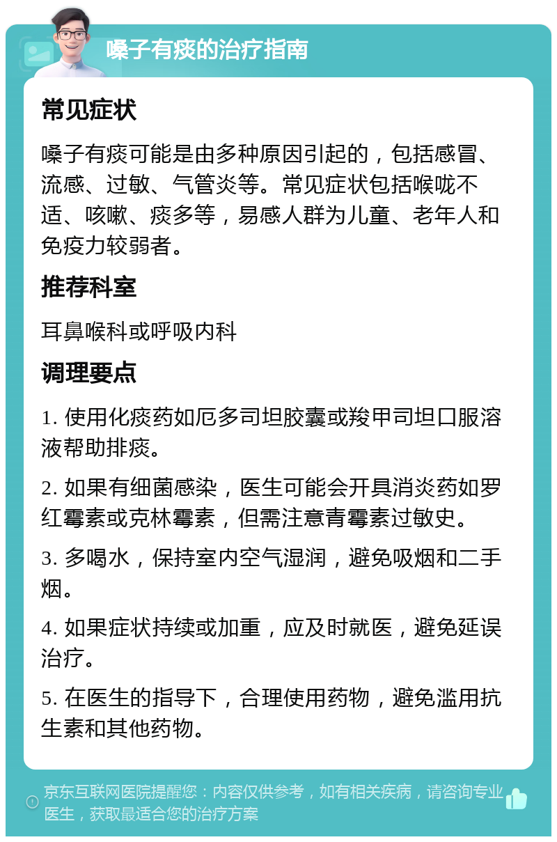 嗓子有痰的治疗指南 常见症状 嗓子有痰可能是由多种原因引起的，包括感冒、流感、过敏、气管炎等。常见症状包括喉咙不适、咳嗽、痰多等，易感人群为儿童、老年人和免疫力较弱者。 推荐科室 耳鼻喉科或呼吸内科 调理要点 1. 使用化痰药如厄多司坦胶囊或羧甲司坦口服溶液帮助排痰。 2. 如果有细菌感染，医生可能会开具消炎药如罗红霉素或克林霉素，但需注意青霉素过敏史。 3. 多喝水，保持室内空气湿润，避免吸烟和二手烟。 4. 如果症状持续或加重，应及时就医，避免延误治疗。 5. 在医生的指导下，合理使用药物，避免滥用抗生素和其他药物。