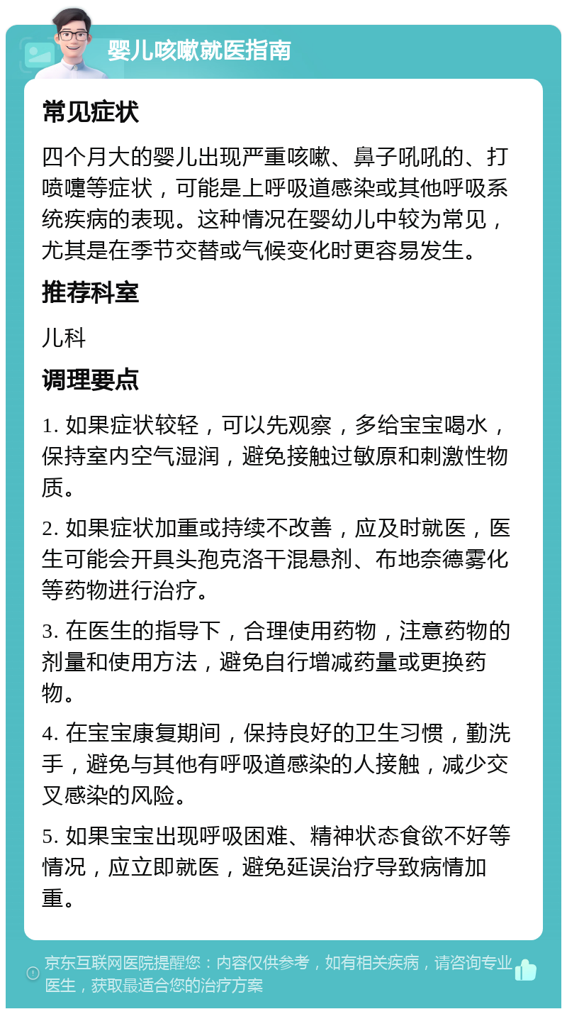 婴儿咳嗽就医指南 常见症状 四个月大的婴儿出现严重咳嗽、鼻子吼吼的、打喷嚏等症状，可能是上呼吸道感染或其他呼吸系统疾病的表现。这种情况在婴幼儿中较为常见，尤其是在季节交替或气候变化时更容易发生。 推荐科室 儿科 调理要点 1. 如果症状较轻，可以先观察，多给宝宝喝水，保持室内空气湿润，避免接触过敏原和刺激性物质。 2. 如果症状加重或持续不改善，应及时就医，医生可能会开具头孢克洛干混悬剂、布地奈德雾化等药物进行治疗。 3. 在医生的指导下，合理使用药物，注意药物的剂量和使用方法，避免自行增减药量或更换药物。 4. 在宝宝康复期间，保持良好的卫生习惯，勤洗手，避免与其他有呼吸道感染的人接触，减少交叉感染的风险。 5. 如果宝宝出现呼吸困难、精神状态食欲不好等情况，应立即就医，避免延误治疗导致病情加重。