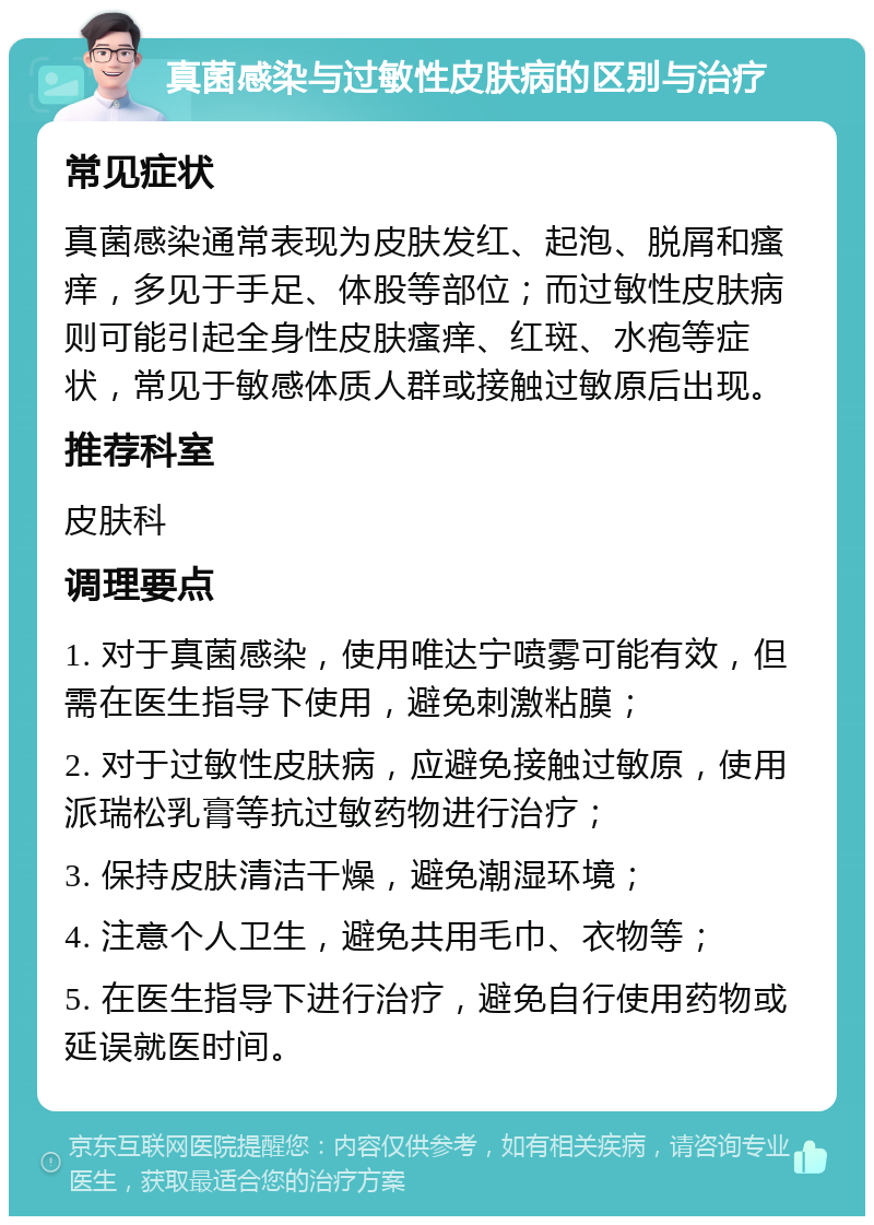 真菌感染与过敏性皮肤病的区别与治疗 常见症状 真菌感染通常表现为皮肤发红、起泡、脱屑和瘙痒，多见于手足、体股等部位；而过敏性皮肤病则可能引起全身性皮肤瘙痒、红斑、水疱等症状，常见于敏感体质人群或接触过敏原后出现。 推荐科室 皮肤科 调理要点 1. 对于真菌感染，使用唯达宁喷雾可能有效，但需在医生指导下使用，避免刺激粘膜； 2. 对于过敏性皮肤病，应避免接触过敏原，使用派瑞松乳膏等抗过敏药物进行治疗； 3. 保持皮肤清洁干燥，避免潮湿环境； 4. 注意个人卫生，避免共用毛巾、衣物等； 5. 在医生指导下进行治疗，避免自行使用药物或延误就医时间。