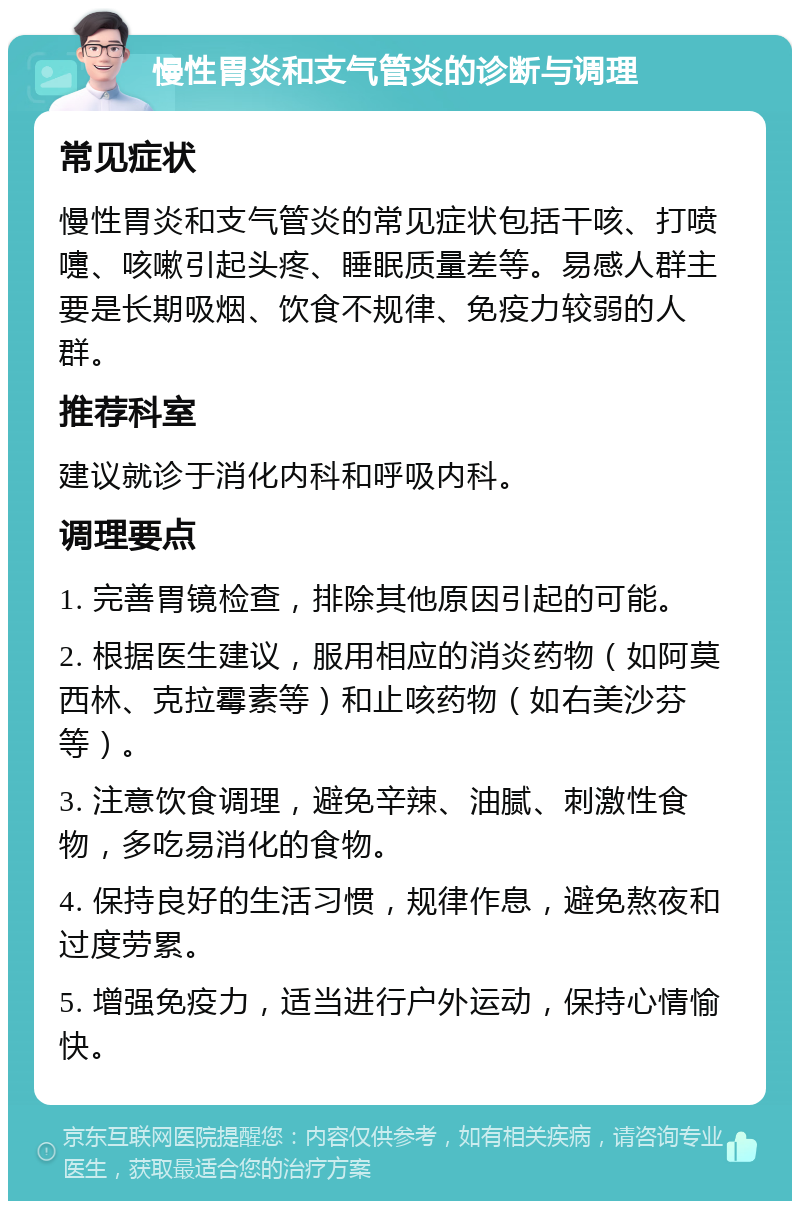 慢性胃炎和支气管炎的诊断与调理 常见症状 慢性胃炎和支气管炎的常见症状包括干咳、打喷嚏、咳嗽引起头疼、睡眠质量差等。易感人群主要是长期吸烟、饮食不规律、免疫力较弱的人群。 推荐科室 建议就诊于消化内科和呼吸内科。 调理要点 1. 完善胃镜检查，排除其他原因引起的可能。 2. 根据医生建议，服用相应的消炎药物（如阿莫西林、克拉霉素等）和止咳药物（如右美沙芬等）。 3. 注意饮食调理，避免辛辣、油腻、刺激性食物，多吃易消化的食物。 4. 保持良好的生活习惯，规律作息，避免熬夜和过度劳累。 5. 增强免疫力，适当进行户外运动，保持心情愉快。