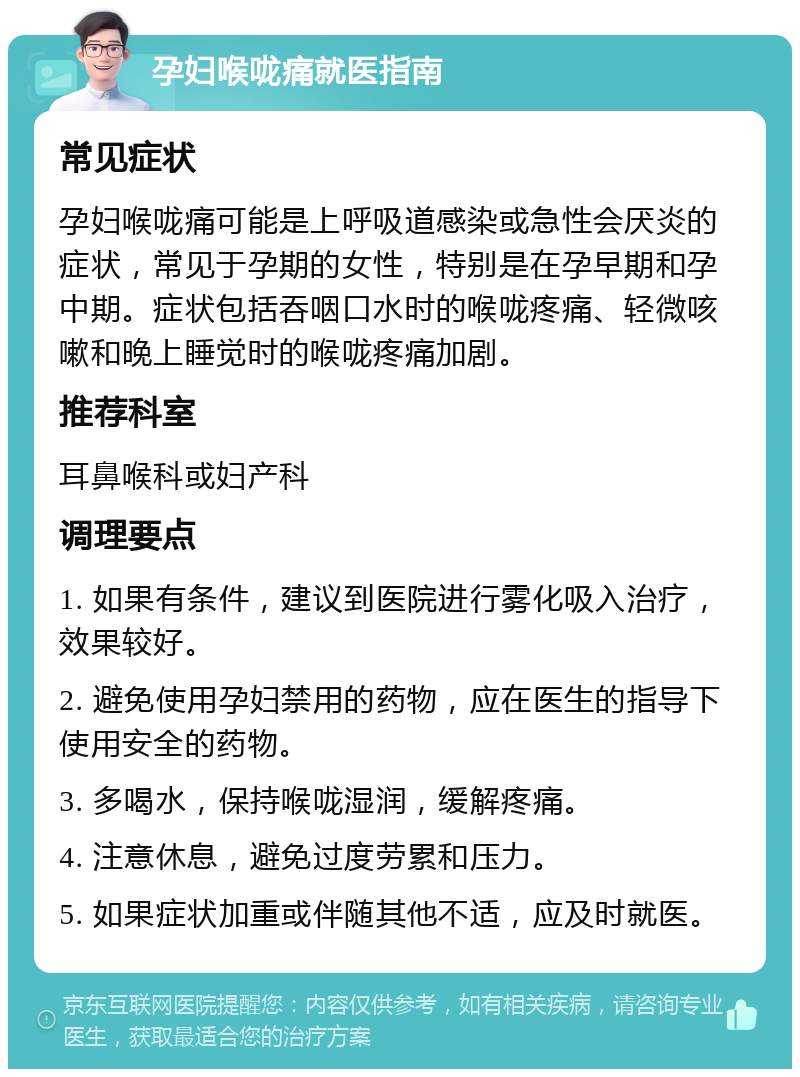 孕妇喉咙痛就医指南 常见症状 孕妇喉咙痛可能是上呼吸道感染或急性会厌炎的症状，常见于孕期的女性，特别是在孕早期和孕中期。症状包括吞咽口水时的喉咙疼痛、轻微咳嗽和晚上睡觉时的喉咙疼痛加剧。 推荐科室 耳鼻喉科或妇产科 调理要点 1. 如果有条件，建议到医院进行雾化吸入治疗，效果较好。 2. 避免使用孕妇禁用的药物，应在医生的指导下使用安全的药物。 3. 多喝水，保持喉咙湿润，缓解疼痛。 4. 注意休息，避免过度劳累和压力。 5. 如果症状加重或伴随其他不适，应及时就医。