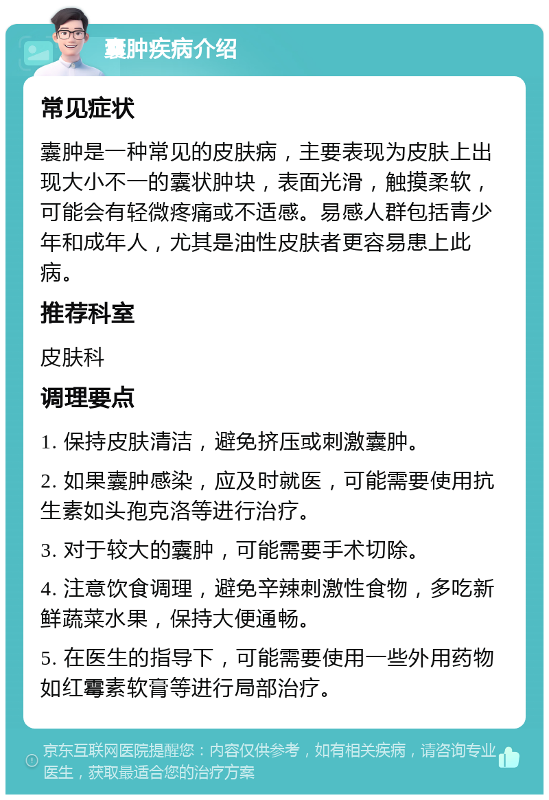 囊肿疾病介绍 常见症状 囊肿是一种常见的皮肤病，主要表现为皮肤上出现大小不一的囊状肿块，表面光滑，触摸柔软，可能会有轻微疼痛或不适感。易感人群包括青少年和成年人，尤其是油性皮肤者更容易患上此病。 推荐科室 皮肤科 调理要点 1. 保持皮肤清洁，避免挤压或刺激囊肿。 2. 如果囊肿感染，应及时就医，可能需要使用抗生素如头孢克洛等进行治疗。 3. 对于较大的囊肿，可能需要手术切除。 4. 注意饮食调理，避免辛辣刺激性食物，多吃新鲜蔬菜水果，保持大便通畅。 5. 在医生的指导下，可能需要使用一些外用药物如红霉素软膏等进行局部治疗。