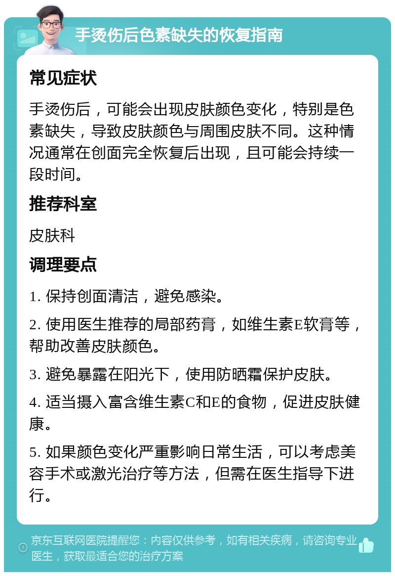 手烫伤后色素缺失的恢复指南 常见症状 手烫伤后，可能会出现皮肤颜色变化，特别是色素缺失，导致皮肤颜色与周围皮肤不同。这种情况通常在创面完全恢复后出现，且可能会持续一段时间。 推荐科室 皮肤科 调理要点 1. 保持创面清洁，避免感染。 2. 使用医生推荐的局部药膏，如维生素E软膏等，帮助改善皮肤颜色。 3. 避免暴露在阳光下，使用防晒霜保护皮肤。 4. 适当摄入富含维生素C和E的食物，促进皮肤健康。 5. 如果颜色变化严重影响日常生活，可以考虑美容手术或激光治疗等方法，但需在医生指导下进行。