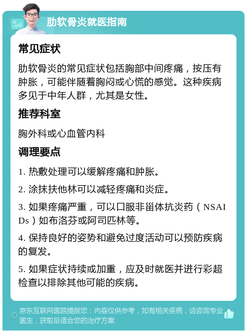 肋软骨炎就医指南 常见症状 肋软骨炎的常见症状包括胸部中间疼痛，按压有肿胀，可能伴随着胸闷或心慌的感觉。这种疾病多见于中年人群，尤其是女性。 推荐科室 胸外科或心血管内科 调理要点 1. 热敷处理可以缓解疼痛和肿胀。 2. 涂抹扶他林可以减轻疼痛和炎症。 3. 如果疼痛严重，可以口服非甾体抗炎药（NSAIDs）如布洛芬或阿司匹林等。 4. 保持良好的姿势和避免过度活动可以预防疾病的复发。 5. 如果症状持续或加重，应及时就医并进行彩超检查以排除其他可能的疾病。