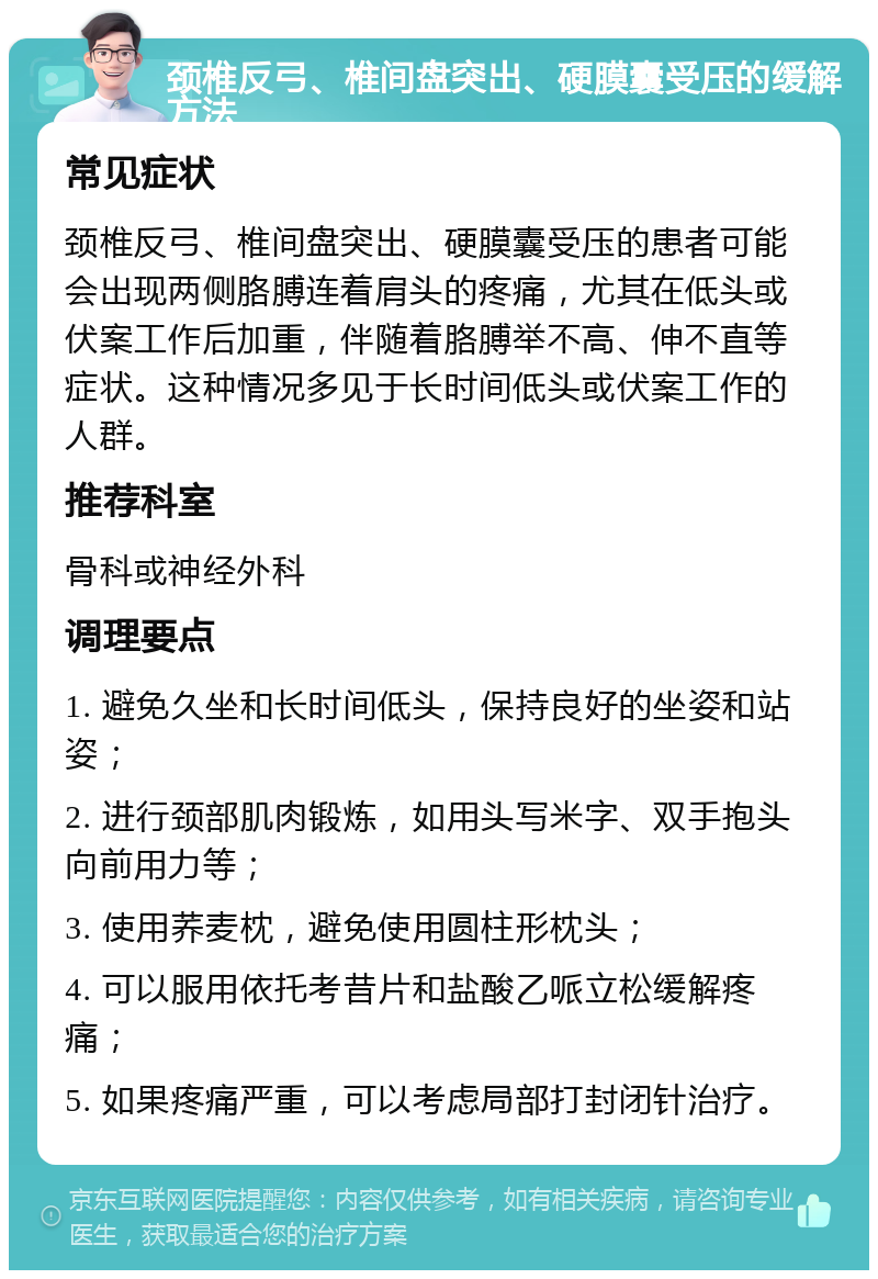 颈椎反弓、椎间盘突出、硬膜囊受压的缓解方法 常见症状 颈椎反弓、椎间盘突出、硬膜囊受压的患者可能会出现两侧胳膊连着肩头的疼痛，尤其在低头或伏案工作后加重，伴随着胳膊举不高、伸不直等症状。这种情况多见于长时间低头或伏案工作的人群。 推荐科室 骨科或神经外科 调理要点 1. 避免久坐和长时间低头，保持良好的坐姿和站姿； 2. 进行颈部肌肉锻炼，如用头写米字、双手抱头向前用力等； 3. 使用荞麦枕，避免使用圆柱形枕头； 4. 可以服用依托考昔片和盐酸乙哌立松缓解疼痛； 5. 如果疼痛严重，可以考虑局部打封闭针治疗。