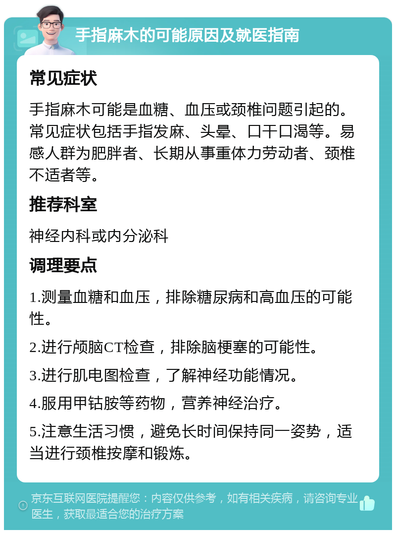 手指麻木的可能原因及就医指南 常见症状 手指麻木可能是血糖、血压或颈椎问题引起的。常见症状包括手指发麻、头晕、口干口渴等。易感人群为肥胖者、长期从事重体力劳动者、颈椎不适者等。 推荐科室 神经内科或内分泌科 调理要点 1.测量血糖和血压，排除糖尿病和高血压的可能性。 2.进行颅脑CT检查，排除脑梗塞的可能性。 3.进行肌电图检查，了解神经功能情况。 4.服用甲钴胺等药物，营养神经治疗。 5.注意生活习惯，避免长时间保持同一姿势，适当进行颈椎按摩和锻炼。