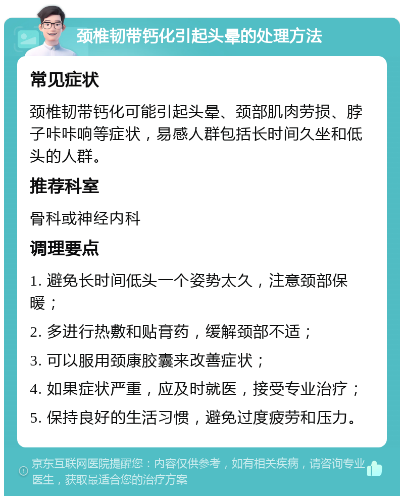 颈椎韧带钙化引起头晕的处理方法 常见症状 颈椎韧带钙化可能引起头晕、颈部肌肉劳损、脖子咔咔响等症状，易感人群包括长时间久坐和低头的人群。 推荐科室 骨科或神经内科 调理要点 1. 避免长时间低头一个姿势太久，注意颈部保暖； 2. 多进行热敷和贴膏药，缓解颈部不适； 3. 可以服用颈康胶囊来改善症状； 4. 如果症状严重，应及时就医，接受专业治疗； 5. 保持良好的生活习惯，避免过度疲劳和压力。