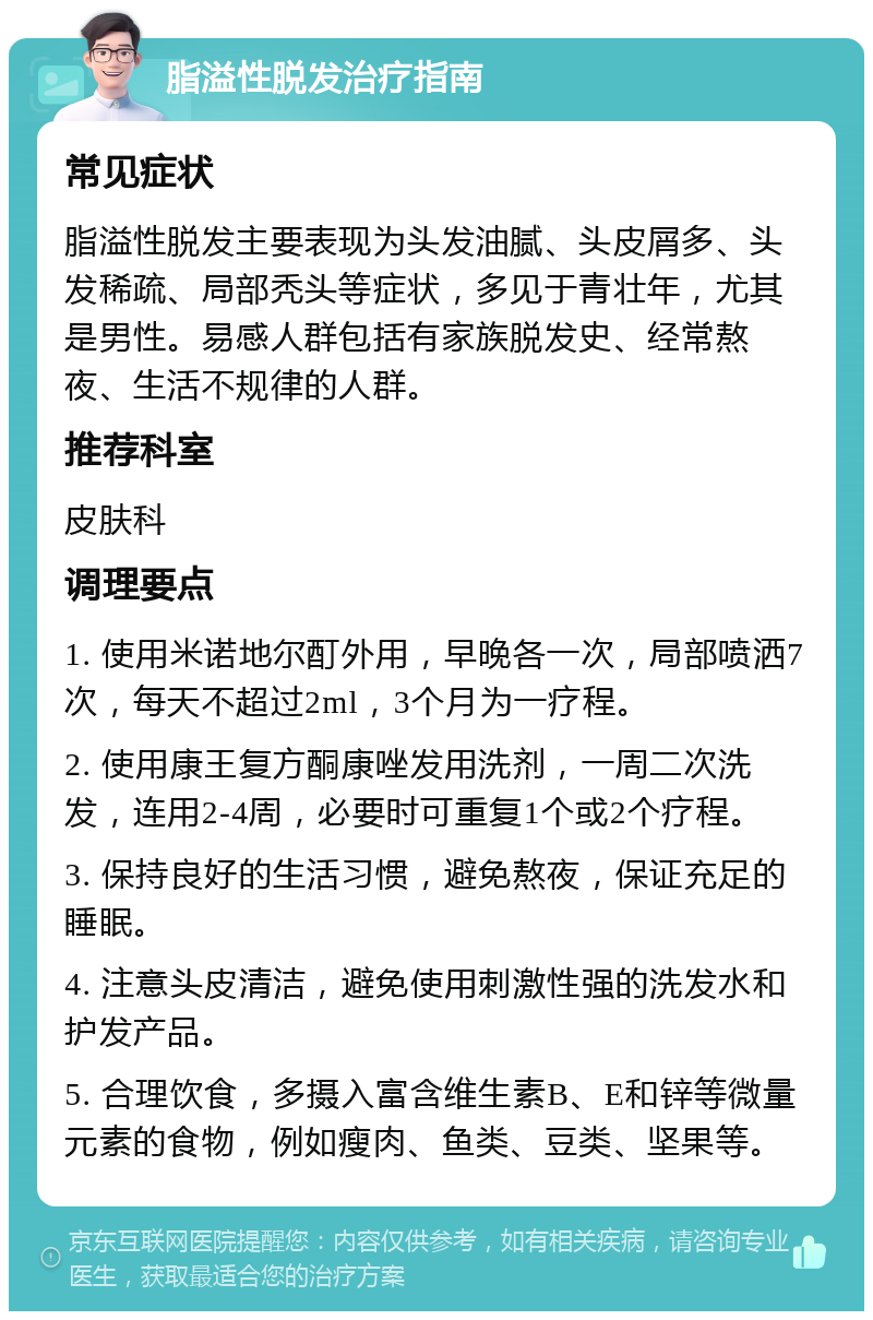 脂溢性脱发治疗指南 常见症状 脂溢性脱发主要表现为头发油腻、头皮屑多、头发稀疏、局部秃头等症状，多见于青壮年，尤其是男性。易感人群包括有家族脱发史、经常熬夜、生活不规律的人群。 推荐科室 皮肤科 调理要点 1. 使用米诺地尔酊外用，早晚各一次，局部喷洒7次，每天不超过2ml，3个月为一疗程。 2. 使用康王复方酮康唑发用洗剂，一周二次洗发，连用2-4周，必要时可重复1个或2个疗程。 3. 保持良好的生活习惯，避免熬夜，保证充足的睡眠。 4. 注意头皮清洁，避免使用刺激性强的洗发水和护发产品。 5. 合理饮食，多摄入富含维生素B、E和锌等微量元素的食物，例如瘦肉、鱼类、豆类、坚果等。