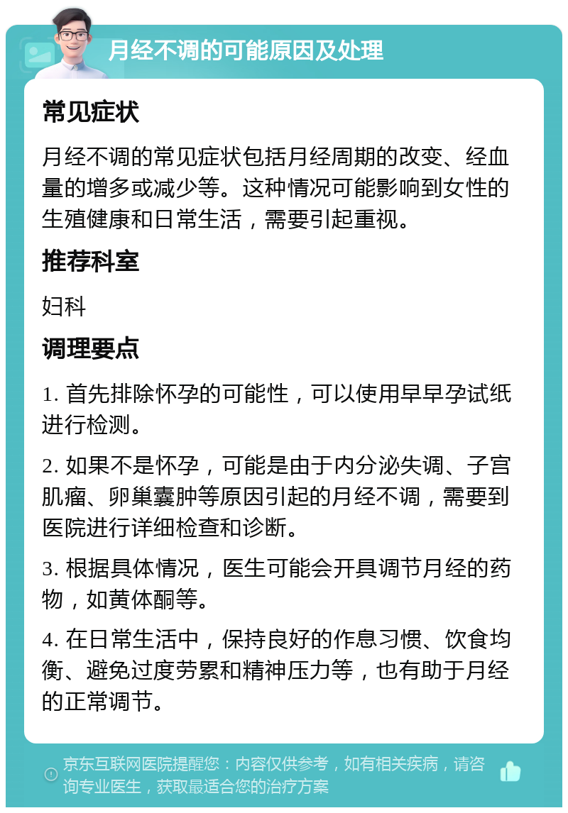 月经不调的可能原因及处理 常见症状 月经不调的常见症状包括月经周期的改变、经血量的增多或减少等。这种情况可能影响到女性的生殖健康和日常生活，需要引起重视。 推荐科室 妇科 调理要点 1. 首先排除怀孕的可能性，可以使用早早孕试纸进行检测。 2. 如果不是怀孕，可能是由于内分泌失调、子宫肌瘤、卵巢囊肿等原因引起的月经不调，需要到医院进行详细检查和诊断。 3. 根据具体情况，医生可能会开具调节月经的药物，如黄体酮等。 4. 在日常生活中，保持良好的作息习惯、饮食均衡、避免过度劳累和精神压力等，也有助于月经的正常调节。