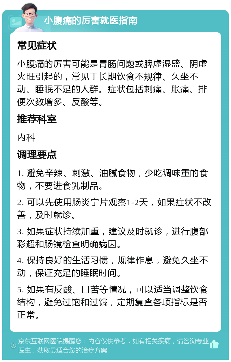 小腹痛的厉害就医指南 常见症状 小腹痛的厉害可能是胃肠问题或脾虚湿盛、阴虚火旺引起的，常见于长期饮食不规律、久坐不动、睡眠不足的人群。症状包括刺痛、胀痛、排便次数增多、反酸等。 推荐科室 内科 调理要点 1. 避免辛辣、刺激、油腻食物，少吃调味重的食物，不要进食乳制品。 2. 可以先使用肠炎宁片观察1-2天，如果症状不改善，及时就诊。 3. 如果症状持续加重，建议及时就诊，进行腹部彩超和肠镜检查明确病因。 4. 保持良好的生活习惯，规律作息，避免久坐不动，保证充足的睡眠时间。 5. 如果有反酸、口苦等情况，可以适当调整饮食结构，避免过饱和过饿，定期复查各项指标是否正常。