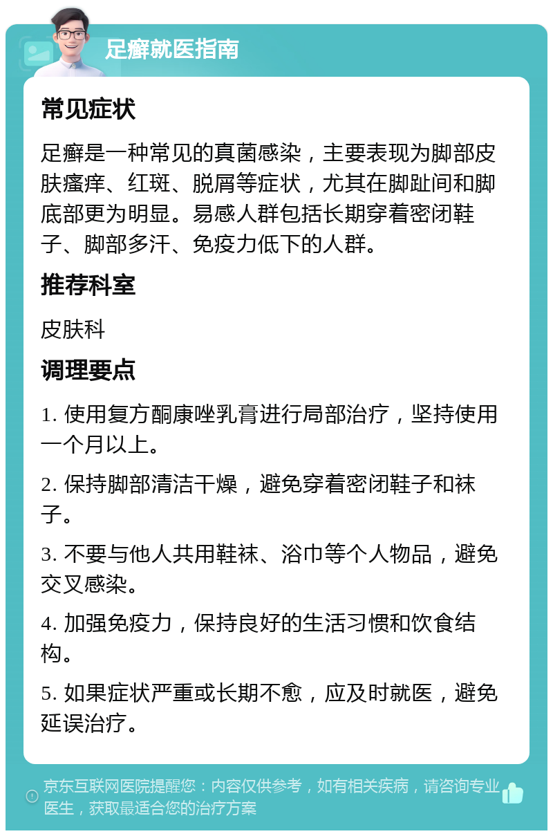 足癣就医指南 常见症状 足癣是一种常见的真菌感染，主要表现为脚部皮肤瘙痒、红斑、脱屑等症状，尤其在脚趾间和脚底部更为明显。易感人群包括长期穿着密闭鞋子、脚部多汗、免疫力低下的人群。 推荐科室 皮肤科 调理要点 1. 使用复方酮康唑乳膏进行局部治疗，坚持使用一个月以上。 2. 保持脚部清洁干燥，避免穿着密闭鞋子和袜子。 3. 不要与他人共用鞋袜、浴巾等个人物品，避免交叉感染。 4. 加强免疫力，保持良好的生活习惯和饮食结构。 5. 如果症状严重或长期不愈，应及时就医，避免延误治疗。