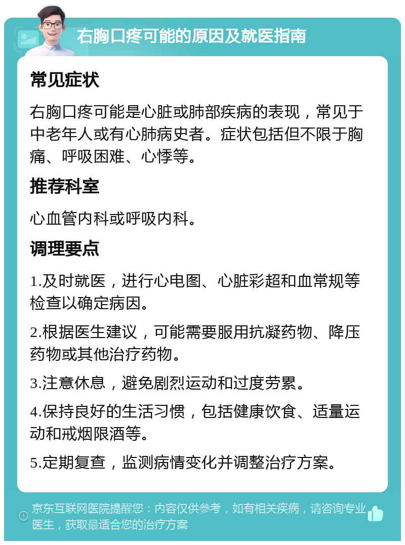 右胸口疼可能的原因及就医指南 常见症状 右胸口疼可能是心脏或肺部疾病的表现，常见于中老年人或有心肺病史者。症状包括但不限于胸痛、呼吸困难、心悸等。 推荐科室 心血管内科或呼吸内科。 调理要点 1.及时就医，进行心电图、心脏彩超和血常规等检查以确定病因。 2.根据医生建议，可能需要服用抗凝药物、降压药物或其他治疗药物。 3.注意休息，避免剧烈运动和过度劳累。 4.保持良好的生活习惯，包括健康饮食、适量运动和戒烟限酒等。 5.定期复查，监测病情变化并调整治疗方案。