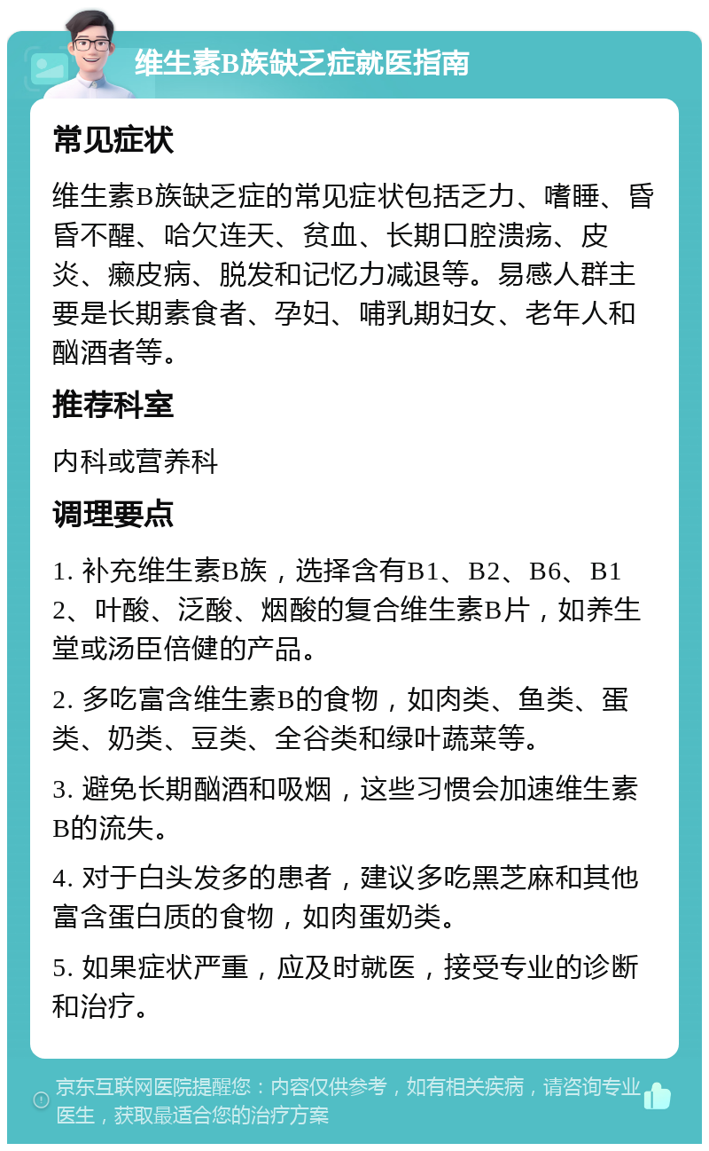 维生素B族缺乏症就医指南 常见症状 维生素B族缺乏症的常见症状包括乏力、嗜睡、昏昏不醒、哈欠连天、贫血、长期口腔溃疡、皮炎、癞皮病、脱发和记忆力减退等。易感人群主要是长期素食者、孕妇、哺乳期妇女、老年人和酗酒者等。 推荐科室 内科或营养科 调理要点 1. 补充维生素B族，选择含有B1、B2、B6、B12、叶酸、泛酸、烟酸的复合维生素B片，如养生堂或汤臣倍健的产品。 2. 多吃富含维生素B的食物，如肉类、鱼类、蛋类、奶类、豆类、全谷类和绿叶蔬菜等。 3. 避免长期酗酒和吸烟，这些习惯会加速维生素B的流失。 4. 对于白头发多的患者，建议多吃黑芝麻和其他富含蛋白质的食物，如肉蛋奶类。 5. 如果症状严重，应及时就医，接受专业的诊断和治疗。