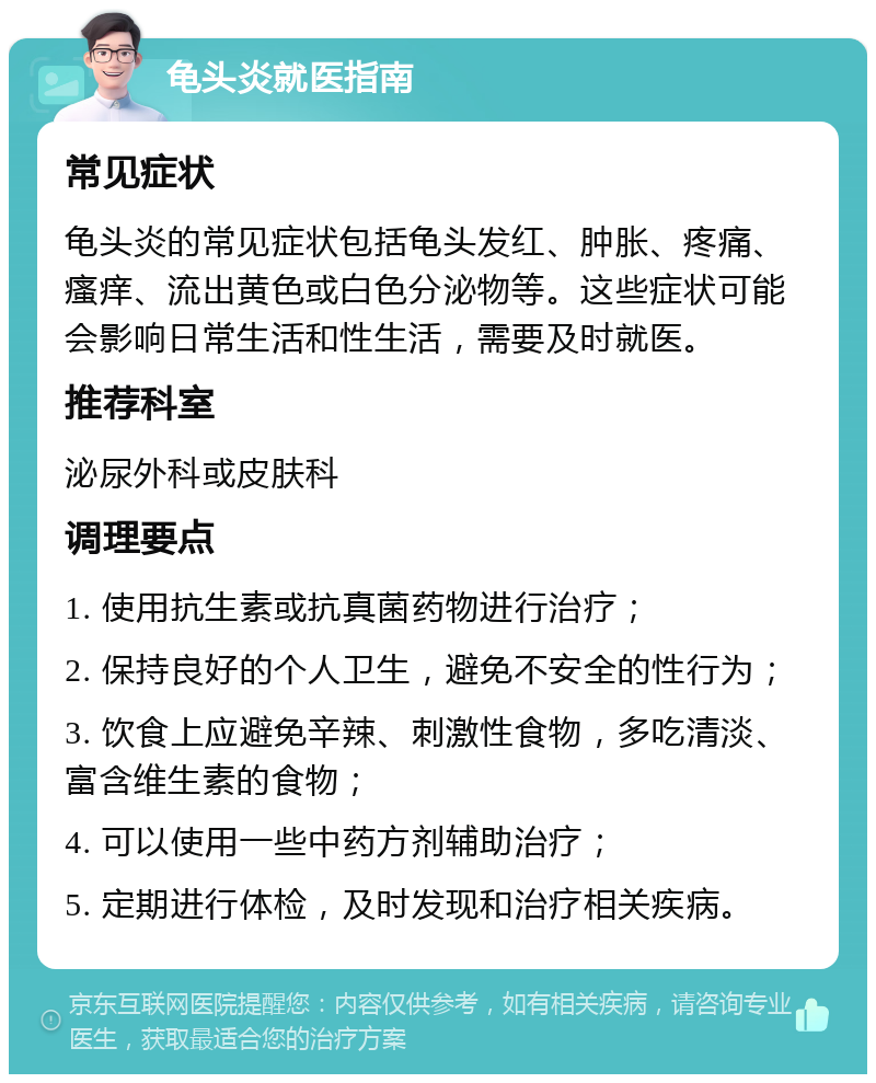 龟头炎就医指南 常见症状 龟头炎的常见症状包括龟头发红、肿胀、疼痛、瘙痒、流出黄色或白色分泌物等。这些症状可能会影响日常生活和性生活，需要及时就医。 推荐科室 泌尿外科或皮肤科 调理要点 1. 使用抗生素或抗真菌药物进行治疗； 2. 保持良好的个人卫生，避免不安全的性行为； 3. 饮食上应避免辛辣、刺激性食物，多吃清淡、富含维生素的食物； 4. 可以使用一些中药方剂辅助治疗； 5. 定期进行体检，及时发现和治疗相关疾病。