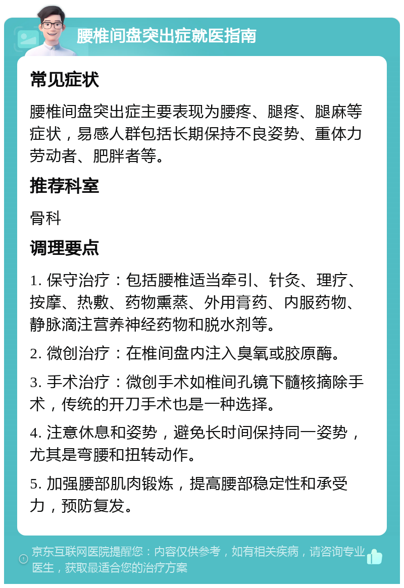 腰椎间盘突出症就医指南 常见症状 腰椎间盘突出症主要表现为腰疼、腿疼、腿麻等症状，易感人群包括长期保持不良姿势、重体力劳动者、肥胖者等。 推荐科室 骨科 调理要点 1. 保守治疗：包括腰椎适当牵引、针灸、理疗、按摩、热敷、药物熏蒸、外用膏药、内服药物、静脉滴注营养神经药物和脱水剂等。 2. 微创治疗：在椎间盘内注入臭氧或胶原酶。 3. 手术治疗：微创手术如椎间孔镜下髓核摘除手术，传统的开刀手术也是一种选择。 4. 注意休息和姿势，避免长时间保持同一姿势，尤其是弯腰和扭转动作。 5. 加强腰部肌肉锻炼，提高腰部稳定性和承受力，预防复发。