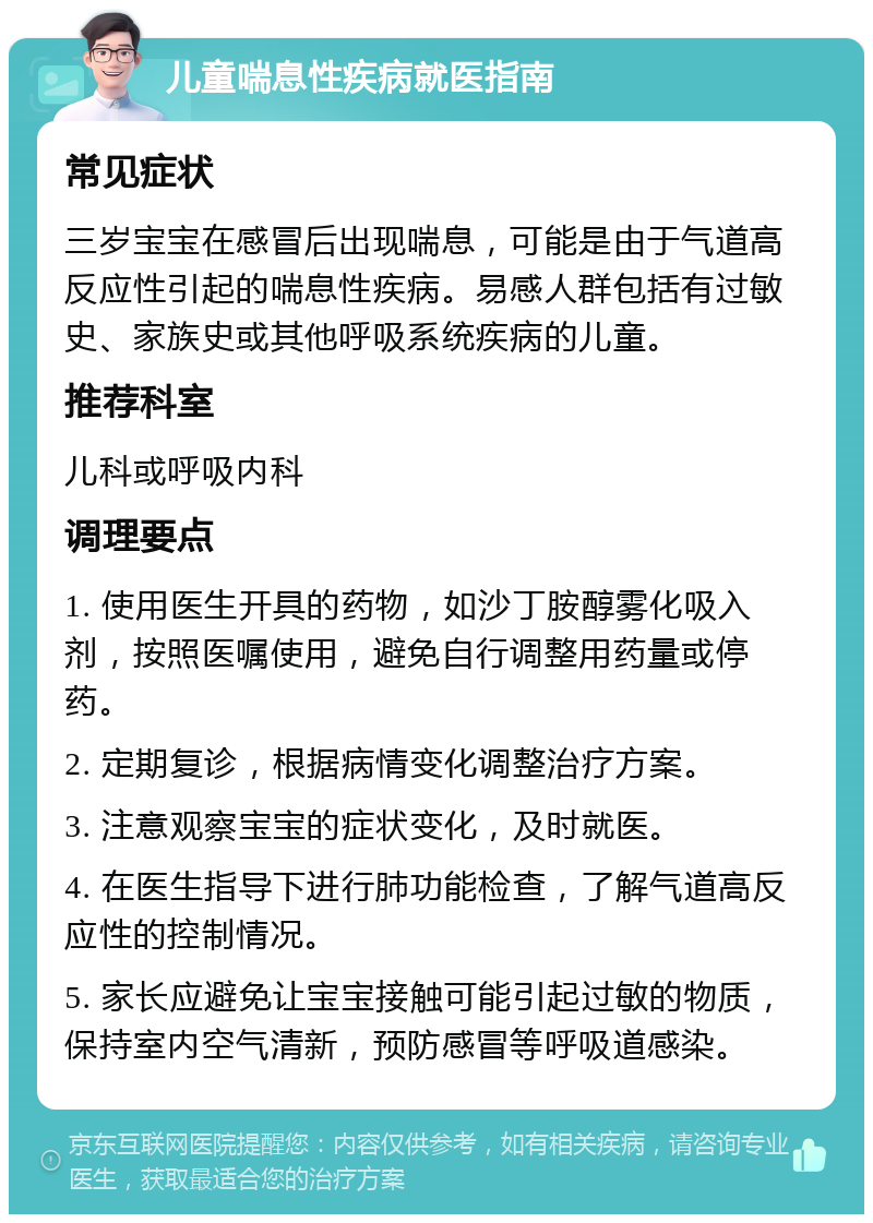 儿童喘息性疾病就医指南 常见症状 三岁宝宝在感冒后出现喘息，可能是由于气道高反应性引起的喘息性疾病。易感人群包括有过敏史、家族史或其他呼吸系统疾病的儿童。 推荐科室 儿科或呼吸内科 调理要点 1. 使用医生开具的药物，如沙丁胺醇雾化吸入剂，按照医嘱使用，避免自行调整用药量或停药。 2. 定期复诊，根据病情变化调整治疗方案。 3. 注意观察宝宝的症状变化，及时就医。 4. 在医生指导下进行肺功能检查，了解气道高反应性的控制情况。 5. 家长应避免让宝宝接触可能引起过敏的物质，保持室内空气清新，预防感冒等呼吸道感染。