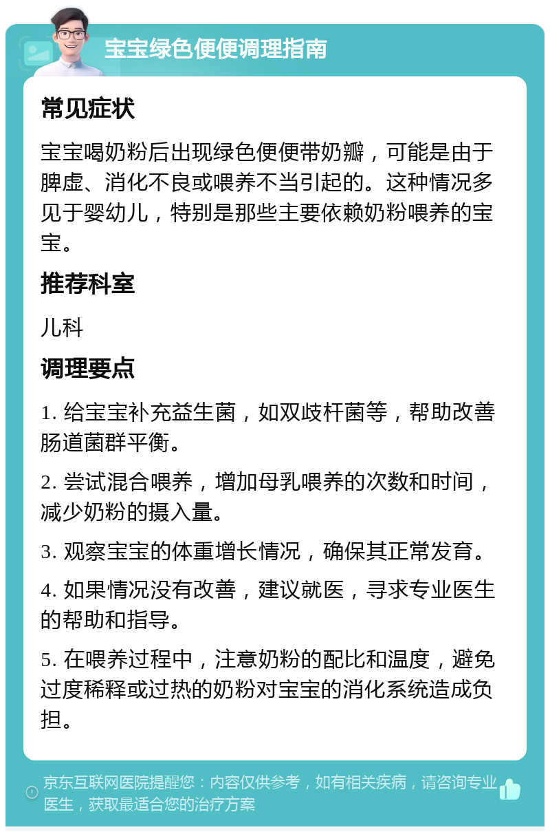 宝宝绿色便便调理指南 常见症状 宝宝喝奶粉后出现绿色便便带奶瓣，可能是由于脾虚、消化不良或喂养不当引起的。这种情况多见于婴幼儿，特别是那些主要依赖奶粉喂养的宝宝。 推荐科室 儿科 调理要点 1. 给宝宝补充益生菌，如双歧杆菌等，帮助改善肠道菌群平衡。 2. 尝试混合喂养，增加母乳喂养的次数和时间，减少奶粉的摄入量。 3. 观察宝宝的体重增长情况，确保其正常发育。 4. 如果情况没有改善，建议就医，寻求专业医生的帮助和指导。 5. 在喂养过程中，注意奶粉的配比和温度，避免过度稀释或过热的奶粉对宝宝的消化系统造成负担。