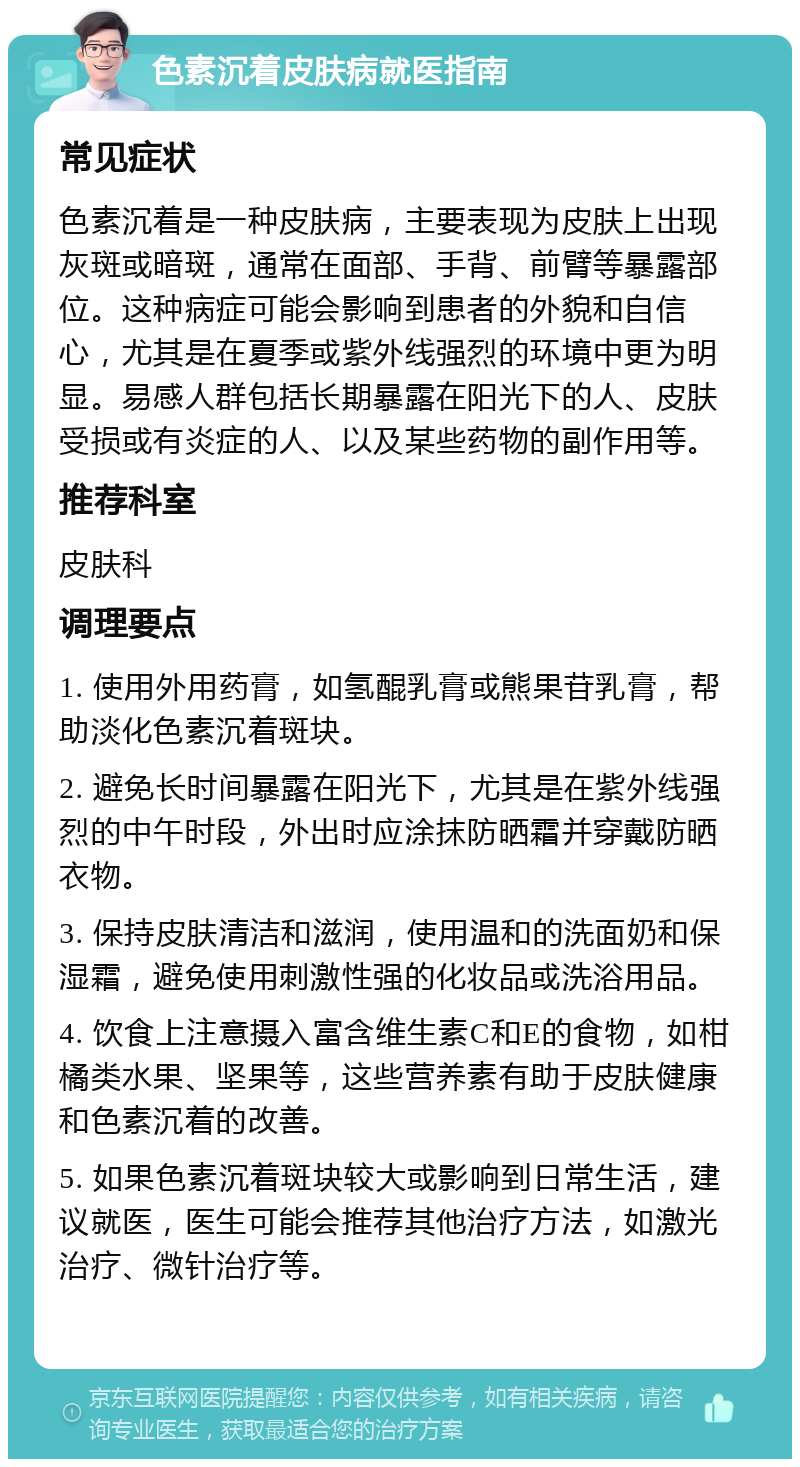 色素沉着皮肤病就医指南 常见症状 色素沉着是一种皮肤病，主要表现为皮肤上出现灰斑或暗斑，通常在面部、手背、前臂等暴露部位。这种病症可能会影响到患者的外貌和自信心，尤其是在夏季或紫外线强烈的环境中更为明显。易感人群包括长期暴露在阳光下的人、皮肤受损或有炎症的人、以及某些药物的副作用等。 推荐科室 皮肤科 调理要点 1. 使用外用药膏，如氢醌乳膏或熊果苷乳膏，帮助淡化色素沉着斑块。 2. 避免长时间暴露在阳光下，尤其是在紫外线强烈的中午时段，外出时应涂抹防晒霜并穿戴防晒衣物。 3. 保持皮肤清洁和滋润，使用温和的洗面奶和保湿霜，避免使用刺激性强的化妆品或洗浴用品。 4. 饮食上注意摄入富含维生素C和E的食物，如柑橘类水果、坚果等，这些营养素有助于皮肤健康和色素沉着的改善。 5. 如果色素沉着斑块较大或影响到日常生活，建议就医，医生可能会推荐其他治疗方法，如激光治疗、微针治疗等。