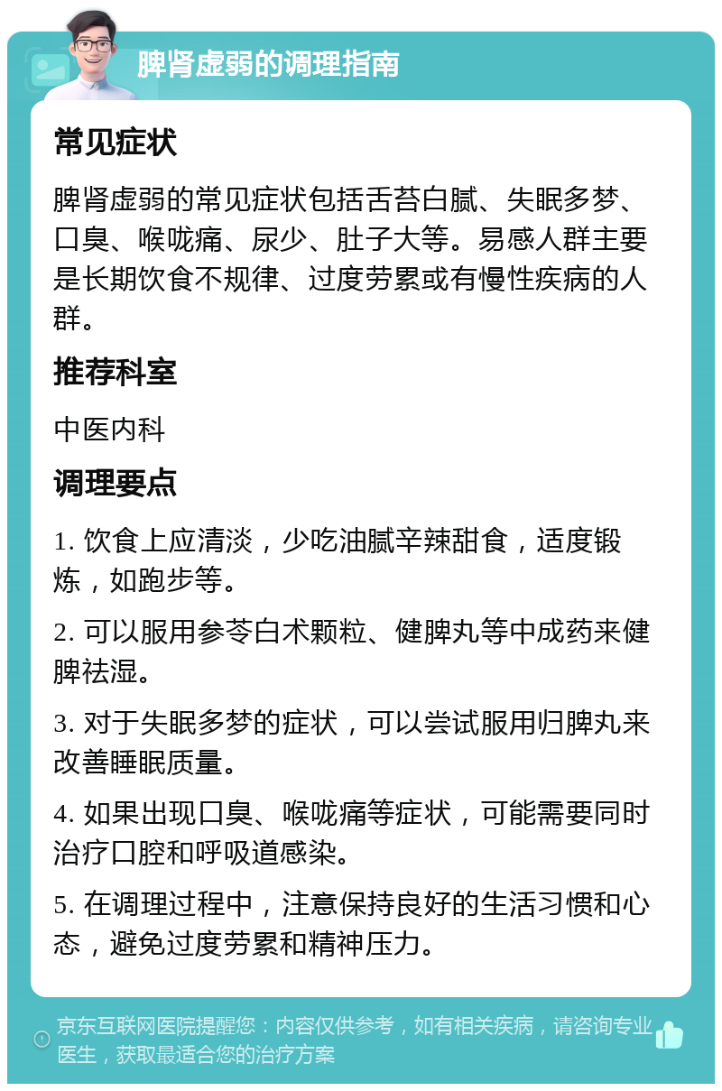 脾肾虚弱的调理指南 常见症状 脾肾虚弱的常见症状包括舌苔白腻、失眠多梦、口臭、喉咙痛、尿少、肚子大等。易感人群主要是长期饮食不规律、过度劳累或有慢性疾病的人群。 推荐科室 中医内科 调理要点 1. 饮食上应清淡，少吃油腻辛辣甜食，适度锻炼，如跑步等。 2. 可以服用参苓白术颗粒、健脾丸等中成药来健脾祛湿。 3. 对于失眠多梦的症状，可以尝试服用归脾丸来改善睡眠质量。 4. 如果出现口臭、喉咙痛等症状，可能需要同时治疗口腔和呼吸道感染。 5. 在调理过程中，注意保持良好的生活习惯和心态，避免过度劳累和精神压力。