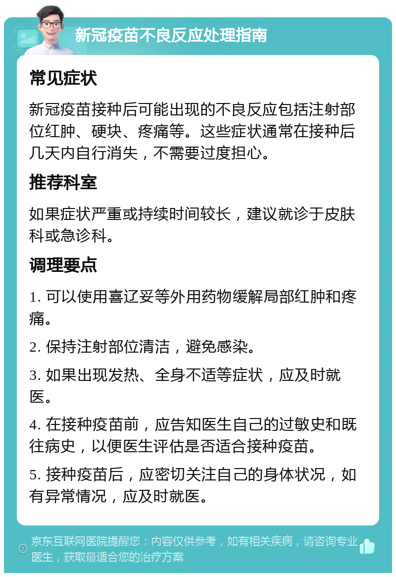 新冠疫苗不良反应处理指南 常见症状 新冠疫苗接种后可能出现的不良反应包括注射部位红肿、硬块、疼痛等。这些症状通常在接种后几天内自行消失，不需要过度担心。 推荐科室 如果症状严重或持续时间较长，建议就诊于皮肤科或急诊科。 调理要点 1. 可以使用喜辽妥等外用药物缓解局部红肿和疼痛。 2. 保持注射部位清洁，避免感染。 3. 如果出现发热、全身不适等症状，应及时就医。 4. 在接种疫苗前，应告知医生自己的过敏史和既往病史，以便医生评估是否适合接种疫苗。 5. 接种疫苗后，应密切关注自己的身体状况，如有异常情况，应及时就医。