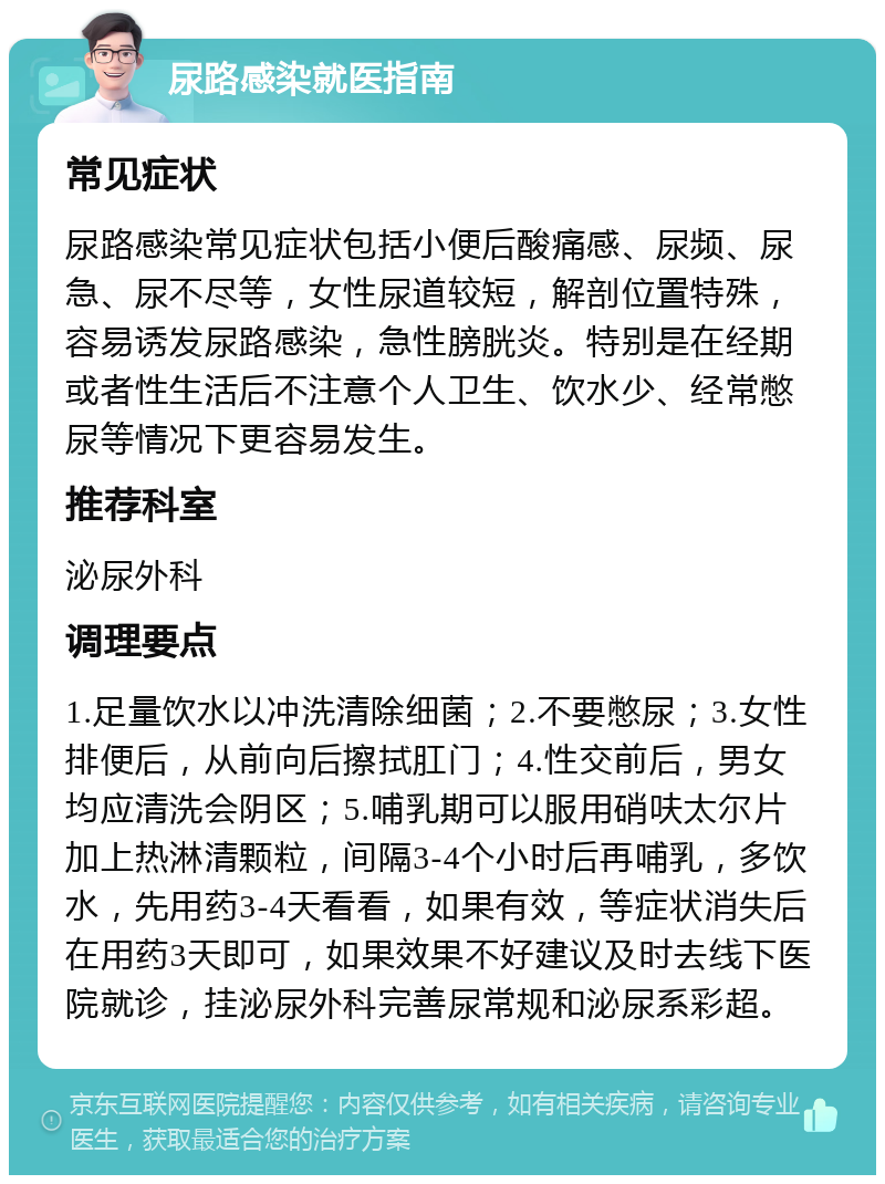 尿路感染就医指南 常见症状 尿路感染常见症状包括小便后酸痛感、尿频、尿急、尿不尽等，女性尿道较短，解剖位置特殊，容易诱发尿路感染，急性膀胱炎。特别是在经期或者性生活后不注意个人卫生、饮水少、经常憋尿等情况下更容易发生。 推荐科室 泌尿外科 调理要点 1.足量饮水以冲洗清除细菌；2.不要憋尿；3.女性排便后，从前向后擦拭肛门；4.性交前后，男女均应清洗会阴区；5.哺乳期可以服用硝呋太尔片加上热淋清颗粒，间隔3-4个小时后再哺乳，多饮水，先用药3-4天看看，如果有效，等症状消失后在用药3天即可，如果效果不好建议及时去线下医院就诊，挂泌尿外科完善尿常规和泌尿系彩超。