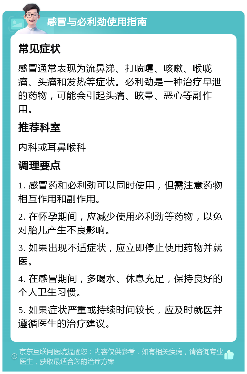 感冒与必利劲使用指南 常见症状 感冒通常表现为流鼻涕、打喷嚏、咳嗽、喉咙痛、头痛和发热等症状。必利劲是一种治疗早泄的药物，可能会引起头痛、眩晕、恶心等副作用。 推荐科室 内科或耳鼻喉科 调理要点 1. 感冒药和必利劲可以同时使用，但需注意药物相互作用和副作用。 2. 在怀孕期间，应减少使用必利劲等药物，以免对胎儿产生不良影响。 3. 如果出现不适症状，应立即停止使用药物并就医。 4. 在感冒期间，多喝水、休息充足，保持良好的个人卫生习惯。 5. 如果症状严重或持续时间较长，应及时就医并遵循医生的治疗建议。