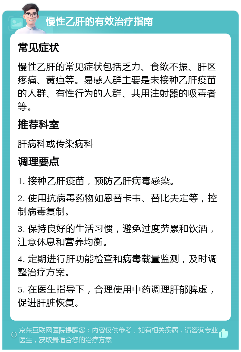 慢性乙肝的有效治疗指南 常见症状 慢性乙肝的常见症状包括乏力、食欲不振、肝区疼痛、黄疸等。易感人群主要是未接种乙肝疫苗的人群、有性行为的人群、共用注射器的吸毒者等。 推荐科室 肝病科或传染病科 调理要点 1. 接种乙肝疫苗，预防乙肝病毒感染。 2. 使用抗病毒药物如恩替卡韦、替比夫定等，控制病毒复制。 3. 保持良好的生活习惯，避免过度劳累和饮酒，注意休息和营养均衡。 4. 定期进行肝功能检查和病毒载量监测，及时调整治疗方案。 5. 在医生指导下，合理使用中药调理肝郁脾虚，促进肝脏恢复。