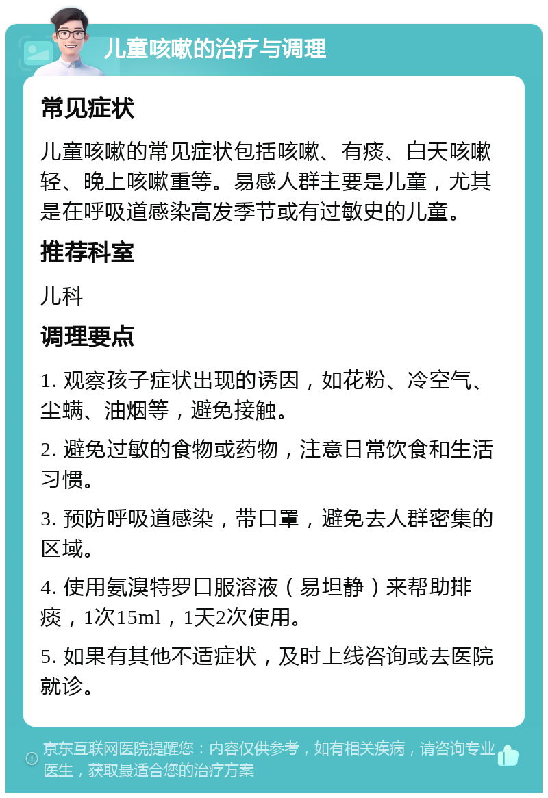 儿童咳嗽的治疗与调理 常见症状 儿童咳嗽的常见症状包括咳嗽、有痰、白天咳嗽轻、晚上咳嗽重等。易感人群主要是儿童，尤其是在呼吸道感染高发季节或有过敏史的儿童。 推荐科室 儿科 调理要点 1. 观察孩子症状出现的诱因，如花粉、冷空气、尘螨、油烟等，避免接触。 2. 避免过敏的食物或药物，注意日常饮食和生活习惯。 3. 预防呼吸道感染，带口罩，避免去人群密集的区域。 4. 使用氨溴特罗口服溶液（易坦静）来帮助排痰，1次15ml，1天2次使用。 5. 如果有其他不适症状，及时上线咨询或去医院就诊。