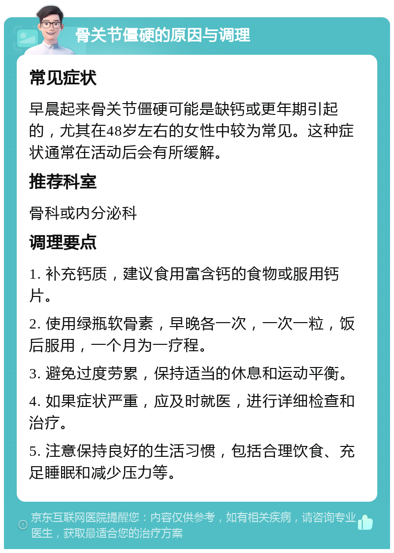 骨关节僵硬的原因与调理 常见症状 早晨起来骨关节僵硬可能是缺钙或更年期引起的，尤其在48岁左右的女性中较为常见。这种症状通常在活动后会有所缓解。 推荐科室 骨科或内分泌科 调理要点 1. 补充钙质，建议食用富含钙的食物或服用钙片。 2. 使用绿瓶软骨素，早晚各一次，一次一粒，饭后服用，一个月为一疗程。 3. 避免过度劳累，保持适当的休息和运动平衡。 4. 如果症状严重，应及时就医，进行详细检查和治疗。 5. 注意保持良好的生活习惯，包括合理饮食、充足睡眠和减少压力等。