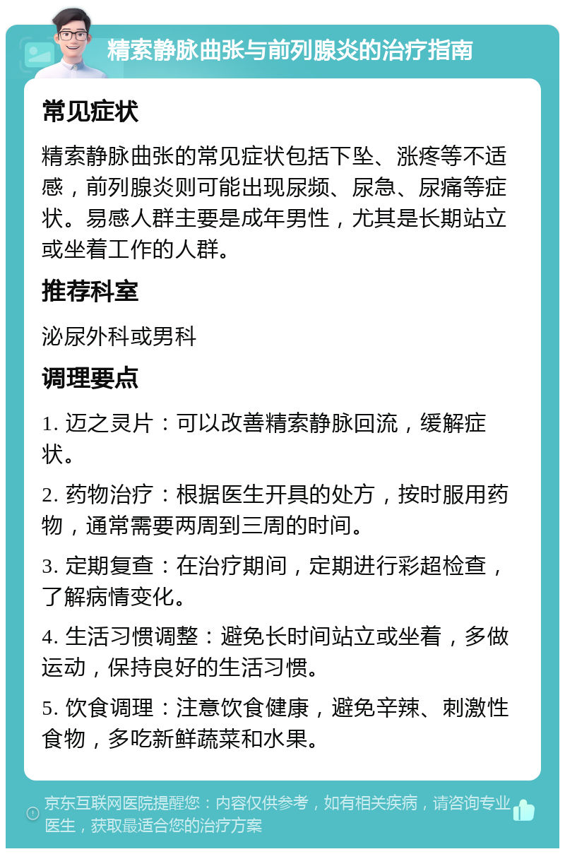 精索静脉曲张与前列腺炎的治疗指南 常见症状 精索静脉曲张的常见症状包括下坠、涨疼等不适感，前列腺炎则可能出现尿频、尿急、尿痛等症状。易感人群主要是成年男性，尤其是长期站立或坐着工作的人群。 推荐科室 泌尿外科或男科 调理要点 1. 迈之灵片：可以改善精索静脉回流，缓解症状。 2. 药物治疗：根据医生开具的处方，按时服用药物，通常需要两周到三周的时间。 3. 定期复查：在治疗期间，定期进行彩超检查，了解病情变化。 4. 生活习惯调整：避免长时间站立或坐着，多做运动，保持良好的生活习惯。 5. 饮食调理：注意饮食健康，避免辛辣、刺激性食物，多吃新鲜蔬菜和水果。