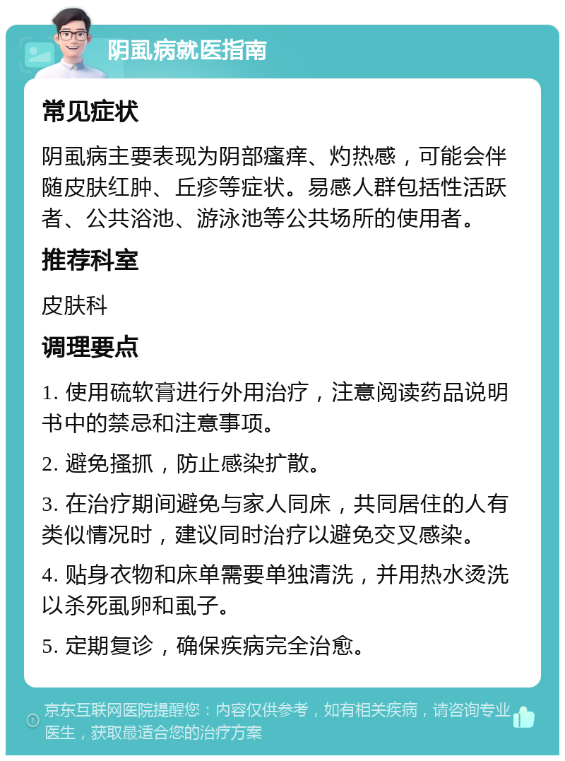 阴虱病就医指南 常见症状 阴虱病主要表现为阴部瘙痒、灼热感，可能会伴随皮肤红肿、丘疹等症状。易感人群包括性活跃者、公共浴池、游泳池等公共场所的使用者。 推荐科室 皮肤科 调理要点 1. 使用硫软膏进行外用治疗，注意阅读药品说明书中的禁忌和注意事项。 2. 避免搔抓，防止感染扩散。 3. 在治疗期间避免与家人同床，共同居住的人有类似情况时，建议同时治疗以避免交叉感染。 4. 贴身衣物和床单需要单独清洗，并用热水烫洗以杀死虱卵和虱子。 5. 定期复诊，确保疾病完全治愈。