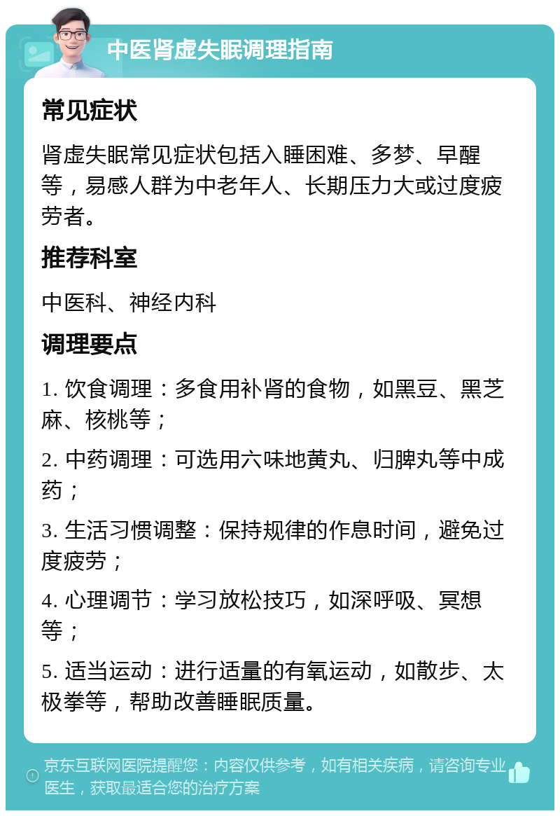 中医肾虚失眠调理指南 常见症状 肾虚失眠常见症状包括入睡困难、多梦、早醒等，易感人群为中老年人、长期压力大或过度疲劳者。 推荐科室 中医科、神经内科 调理要点 1. 饮食调理：多食用补肾的食物，如黑豆、黑芝麻、核桃等； 2. 中药调理：可选用六味地黄丸、归脾丸等中成药； 3. 生活习惯调整：保持规律的作息时间，避免过度疲劳； 4. 心理调节：学习放松技巧，如深呼吸、冥想等； 5. 适当运动：进行适量的有氧运动，如散步、太极拳等，帮助改善睡眠质量。