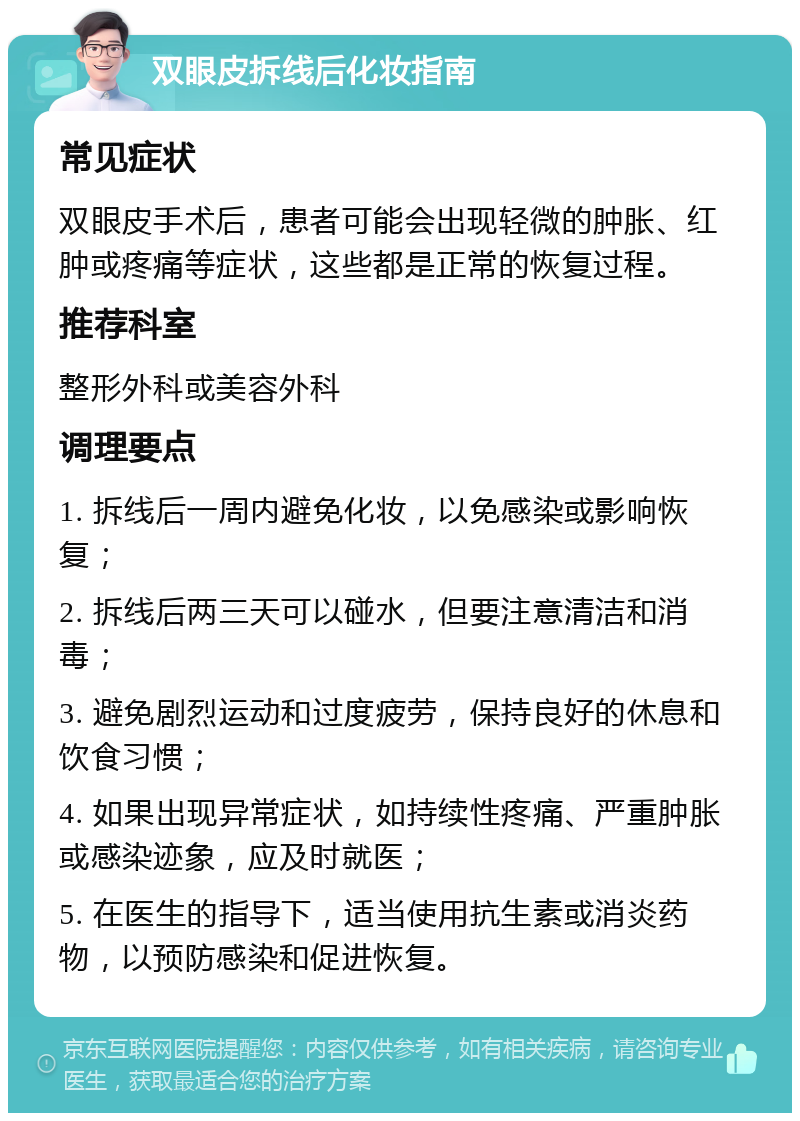 双眼皮拆线后化妆指南 常见症状 双眼皮手术后，患者可能会出现轻微的肿胀、红肿或疼痛等症状，这些都是正常的恢复过程。 推荐科室 整形外科或美容外科 调理要点 1. 拆线后一周内避免化妆，以免感染或影响恢复； 2. 拆线后两三天可以碰水，但要注意清洁和消毒； 3. 避免剧烈运动和过度疲劳，保持良好的休息和饮食习惯； 4. 如果出现异常症状，如持续性疼痛、严重肿胀或感染迹象，应及时就医； 5. 在医生的指导下，适当使用抗生素或消炎药物，以预防感染和促进恢复。