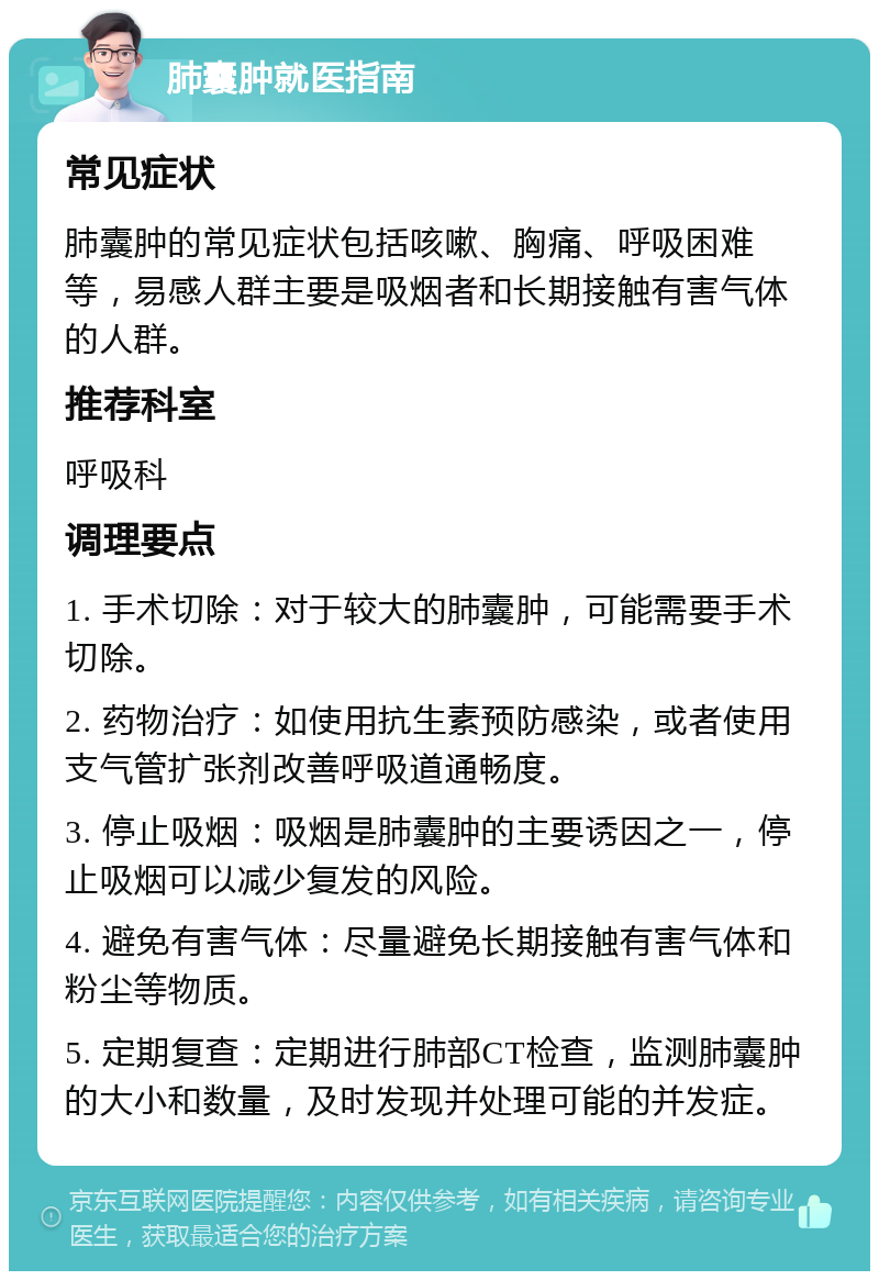 肺囊肿就医指南 常见症状 肺囊肿的常见症状包括咳嗽、胸痛、呼吸困难等，易感人群主要是吸烟者和长期接触有害气体的人群。 推荐科室 呼吸科 调理要点 1. 手术切除：对于较大的肺囊肿，可能需要手术切除。 2. 药物治疗：如使用抗生素预防感染，或者使用支气管扩张剂改善呼吸道通畅度。 3. 停止吸烟：吸烟是肺囊肿的主要诱因之一，停止吸烟可以减少复发的风险。 4. 避免有害气体：尽量避免长期接触有害气体和粉尘等物质。 5. 定期复查：定期进行肺部CT检查，监测肺囊肿的大小和数量，及时发现并处理可能的并发症。