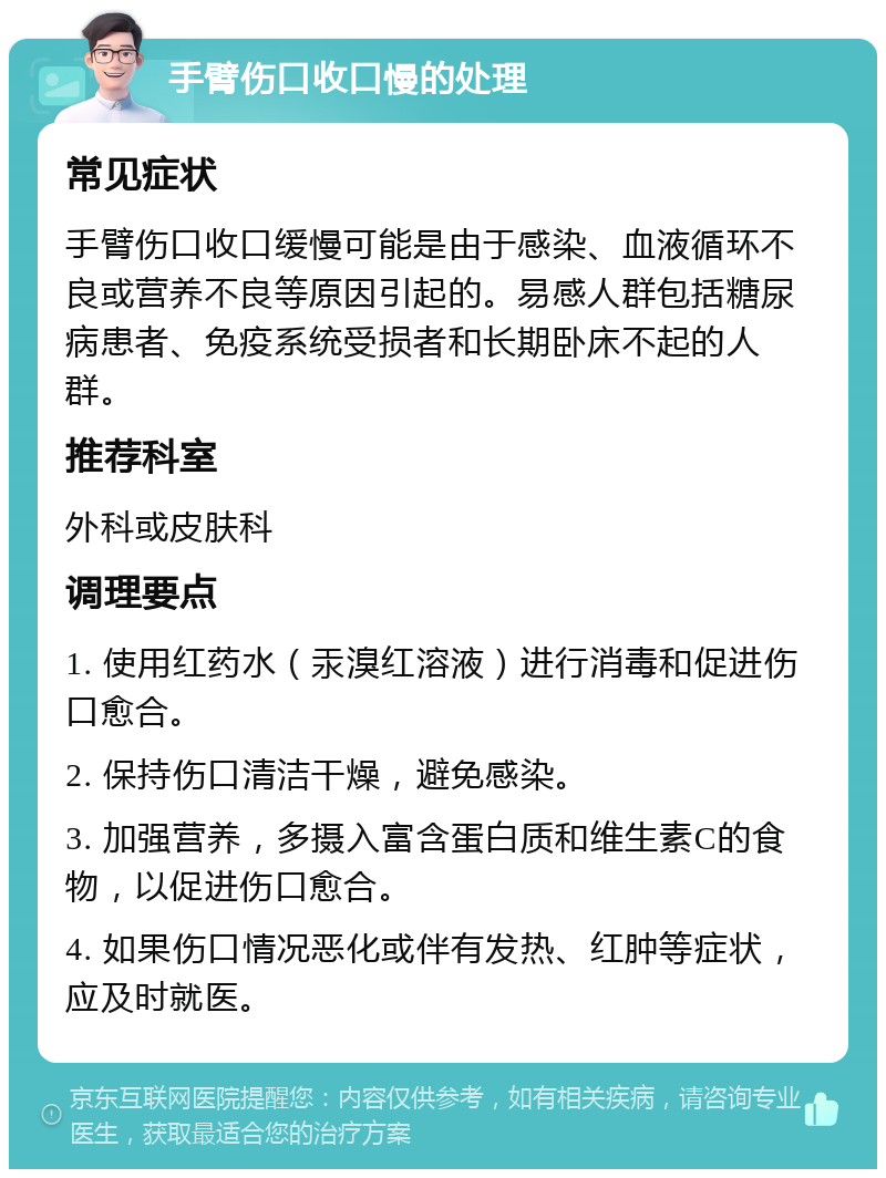 手臂伤口收口慢的处理 常见症状 手臂伤口收口缓慢可能是由于感染、血液循环不良或营养不良等原因引起的。易感人群包括糖尿病患者、免疫系统受损者和长期卧床不起的人群。 推荐科室 外科或皮肤科 调理要点 1. 使用红药水（汞溴红溶液）进行消毒和促进伤口愈合。 2. 保持伤口清洁干燥，避免感染。 3. 加强营养，多摄入富含蛋白质和维生素C的食物，以促进伤口愈合。 4. 如果伤口情况恶化或伴有发热、红肿等症状，应及时就医。