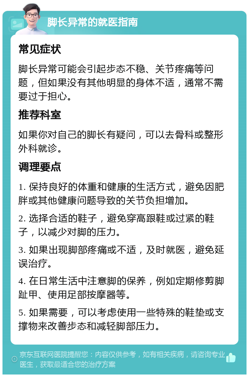 脚长异常的就医指南 常见症状 脚长异常可能会引起步态不稳、关节疼痛等问题，但如果没有其他明显的身体不适，通常不需要过于担心。 推荐科室 如果你对自己的脚长有疑问，可以去骨科或整形外科就诊。 调理要点 1. 保持良好的体重和健康的生活方式，避免因肥胖或其他健康问题导致的关节负担增加。 2. 选择合适的鞋子，避免穿高跟鞋或过紧的鞋子，以减少对脚的压力。 3. 如果出现脚部疼痛或不适，及时就医，避免延误治疗。 4. 在日常生活中注意脚的保养，例如定期修剪脚趾甲、使用足部按摩器等。 5. 如果需要，可以考虑使用一些特殊的鞋垫或支撑物来改善步态和减轻脚部压力。