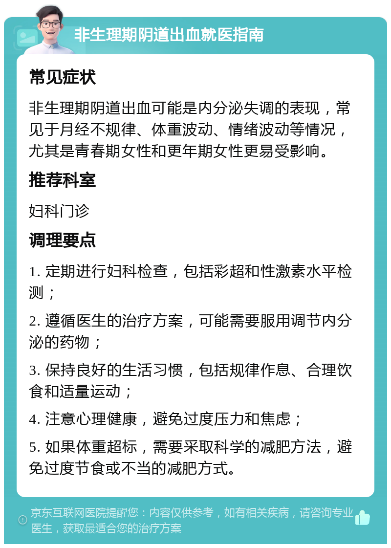 非生理期阴道出血就医指南 常见症状 非生理期阴道出血可能是内分泌失调的表现，常见于月经不规律、体重波动、情绪波动等情况，尤其是青春期女性和更年期女性更易受影响。 推荐科室 妇科门诊 调理要点 1. 定期进行妇科检查，包括彩超和性激素水平检测； 2. 遵循医生的治疗方案，可能需要服用调节内分泌的药物； 3. 保持良好的生活习惯，包括规律作息、合理饮食和适量运动； 4. 注意心理健康，避免过度压力和焦虑； 5. 如果体重超标，需要采取科学的减肥方法，避免过度节食或不当的减肥方式。