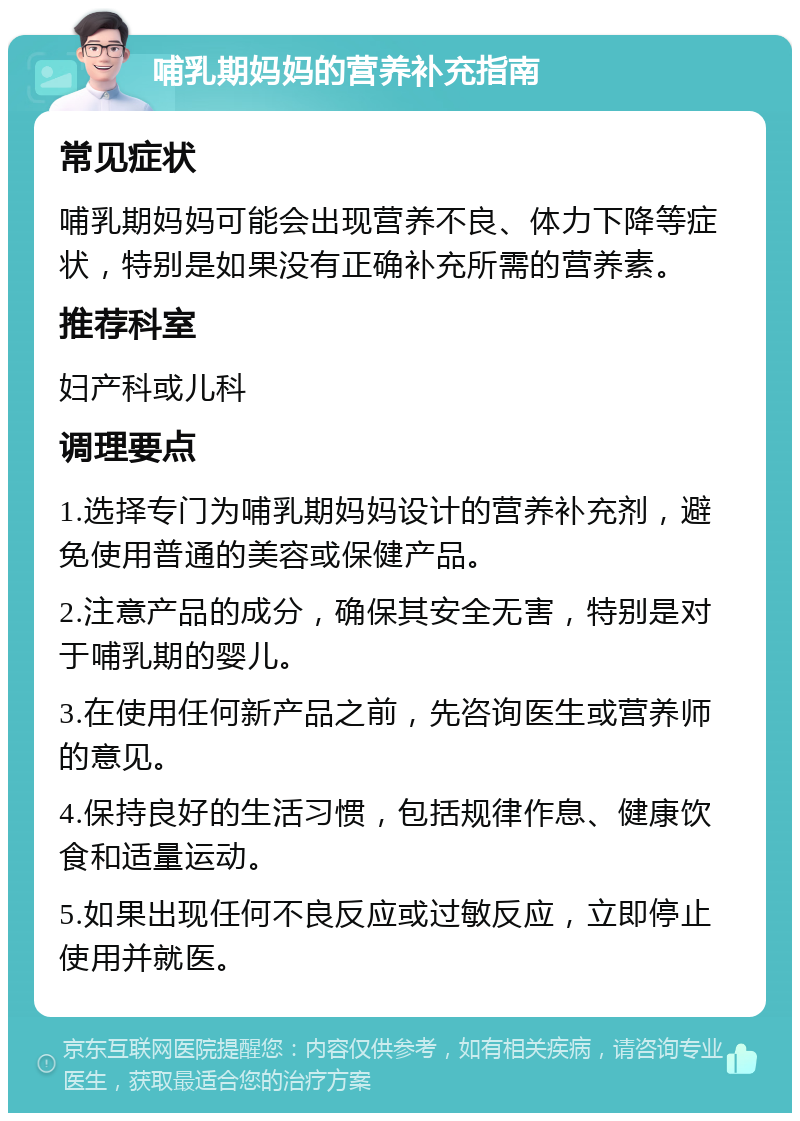 哺乳期妈妈的营养补充指南 常见症状 哺乳期妈妈可能会出现营养不良、体力下降等症状，特别是如果没有正确补充所需的营养素。 推荐科室 妇产科或儿科 调理要点 1.选择专门为哺乳期妈妈设计的营养补充剂，避免使用普通的美容或保健产品。 2.注意产品的成分，确保其安全无害，特别是对于哺乳期的婴儿。 3.在使用任何新产品之前，先咨询医生或营养师的意见。 4.保持良好的生活习惯，包括规律作息、健康饮食和适量运动。 5.如果出现任何不良反应或过敏反应，立即停止使用并就医。