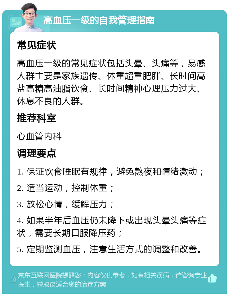 高血压一级的自我管理指南 常见症状 高血压一级的常见症状包括头晕、头痛等，易感人群主要是家族遗传、体重超重肥胖、长时间高盐高糖高油脂饮食、长时间精神心理压力过大、休息不良的人群。 推荐科室 心血管内科 调理要点 1. 保证饮食睡眠有规律，避免熬夜和情绪激动； 2. 适当运动，控制体重； 3. 放松心情，缓解压力； 4. 如果半年后血压仍未降下或出现头晕头痛等症状，需要长期口服降压药； 5. 定期监测血压，注意生活方式的调整和改善。